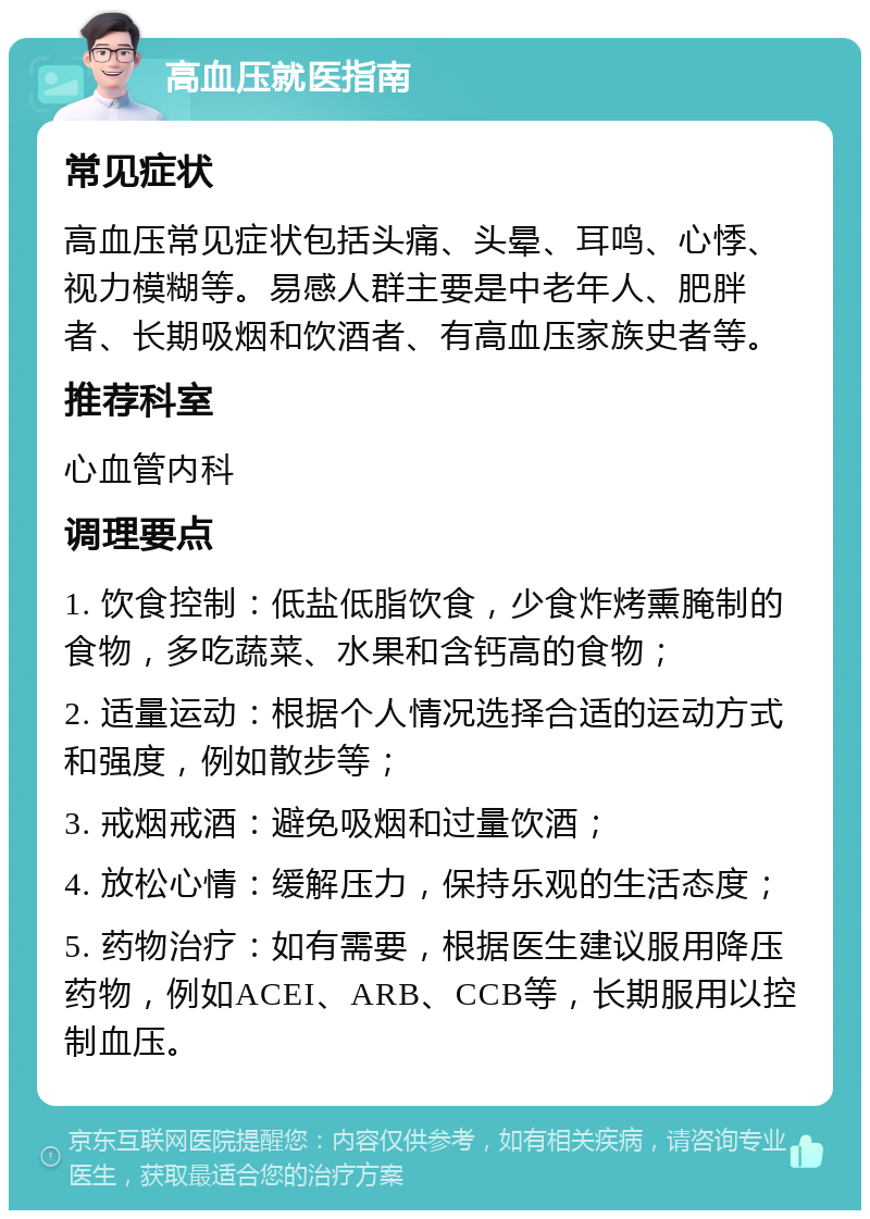 高血压就医指南 常见症状 高血压常见症状包括头痛、头晕、耳鸣、心悸、视力模糊等。易感人群主要是中老年人、肥胖者、长期吸烟和饮酒者、有高血压家族史者等。 推荐科室 心血管内科 调理要点 1. 饮食控制：低盐低脂饮食，少食炸烤熏腌制的食物，多吃蔬菜、水果和含钙高的食物； 2. 适量运动：根据个人情况选择合适的运动方式和强度，例如散步等； 3. 戒烟戒酒：避免吸烟和过量饮酒； 4. 放松心情：缓解压力，保持乐观的生活态度； 5. 药物治疗：如有需要，根据医生建议服用降压药物，例如ACEI、ARB、CCB等，长期服用以控制血压。