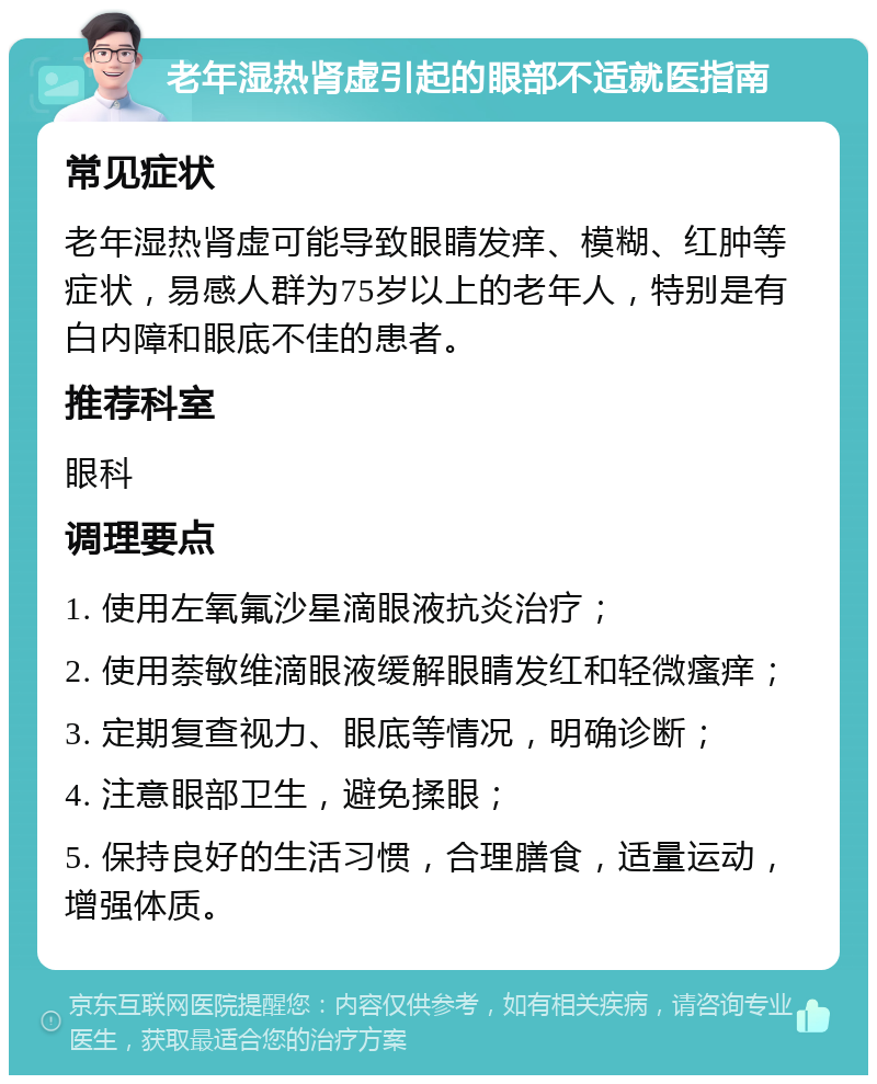 老年湿热肾虚引起的眼部不适就医指南 常见症状 老年湿热肾虚可能导致眼睛发痒、模糊、红肿等症状，易感人群为75岁以上的老年人，特别是有白内障和眼底不佳的患者。 推荐科室 眼科 调理要点 1. 使用左氧氟沙星滴眼液抗炎治疗； 2. 使用萘敏维滴眼液缓解眼睛发红和轻微瘙痒； 3. 定期复查视力、眼底等情况，明确诊断； 4. 注意眼部卫生，避免揉眼； 5. 保持良好的生活习惯，合理膳食，适量运动，增强体质。