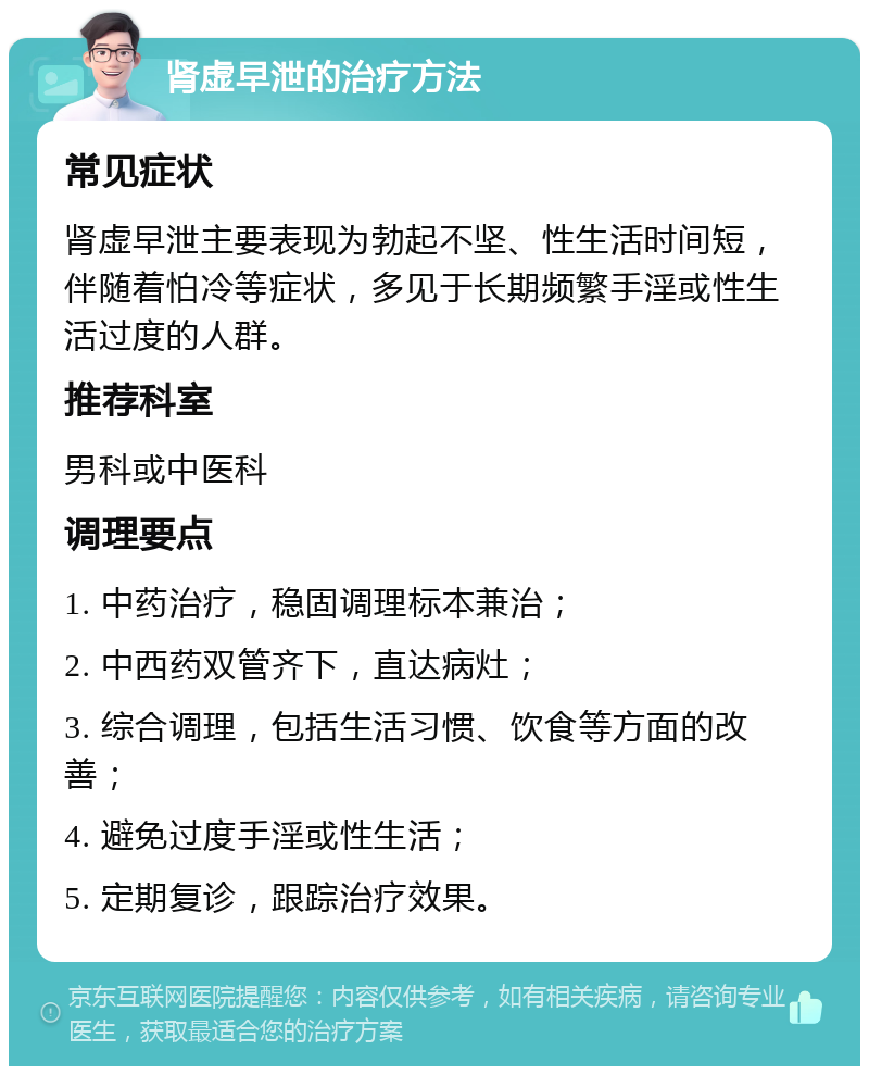 肾虚早泄的治疗方法 常见症状 肾虚早泄主要表现为勃起不坚、性生活时间短，伴随着怕冷等症状，多见于长期频繁手淫或性生活过度的人群。 推荐科室 男科或中医科 调理要点 1. 中药治疗，稳固调理标本兼治； 2. 中西药双管齐下，直达病灶； 3. 综合调理，包括生活习惯、饮食等方面的改善； 4. 避免过度手淫或性生活； 5. 定期复诊，跟踪治疗效果。