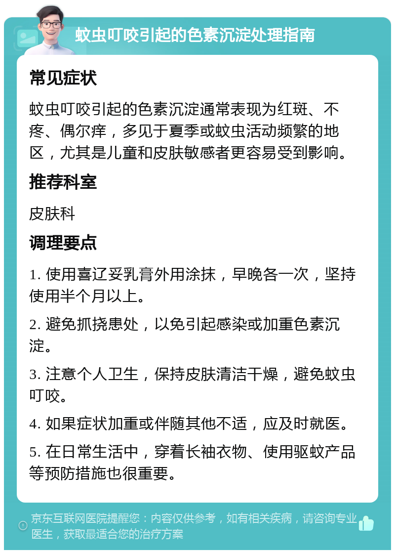 蚊虫叮咬引起的色素沉淀处理指南 常见症状 蚊虫叮咬引起的色素沉淀通常表现为红斑、不疼、偶尔痒，多见于夏季或蚊虫活动频繁的地区，尤其是儿童和皮肤敏感者更容易受到影响。 推荐科室 皮肤科 调理要点 1. 使用喜辽妥乳膏外用涂抹，早晚各一次，坚持使用半个月以上。 2. 避免抓挠患处，以免引起感染或加重色素沉淀。 3. 注意个人卫生，保持皮肤清洁干燥，避免蚊虫叮咬。 4. 如果症状加重或伴随其他不适，应及时就医。 5. 在日常生活中，穿着长袖衣物、使用驱蚊产品等预防措施也很重要。