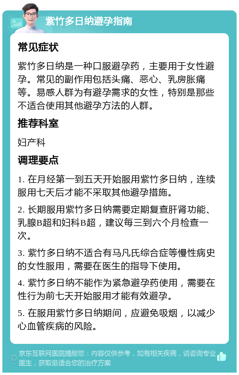 紫竹多日纳避孕指南 常见症状 紫竹多日纳是一种口服避孕药，主要用于女性避孕。常见的副作用包括头痛、恶心、乳房胀痛等。易感人群为有避孕需求的女性，特别是那些不适合使用其他避孕方法的人群。 推荐科室 妇产科 调理要点 1. 在月经第一到五天开始服用紫竹多日纳，连续服用七天后才能不采取其他避孕措施。 2. 长期服用紫竹多日纳需要定期复查肝肾功能、乳腺B超和妇科B超，建议每三到六个月检查一次。 3. 紫竹多日纳不适合有马凡氏综合症等慢性病史的女性服用，需要在医生的指导下使用。 4. 紫竹多日纳不能作为紧急避孕药使用，需要在性行为前七天开始服用才能有效避孕。 5. 在服用紫竹多日纳期间，应避免吸烟，以减少心血管疾病的风险。