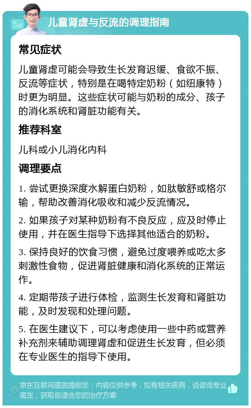 儿童肾虚与反流的调理指南 常见症状 儿童肾虚可能会导致生长发育迟缓、食欲不振、反流等症状，特别是在喝特定奶粉（如纽康特）时更为明显。这些症状可能与奶粉的成分、孩子的消化系统和肾脏功能有关。 推荐科室 儿科或小儿消化内科 调理要点 1. 尝试更换深度水解蛋白奶粉，如肽敏舒或格尔输，帮助改善消化吸收和减少反流情况。 2. 如果孩子对某种奶粉有不良反应，应及时停止使用，并在医生指导下选择其他适合的奶粉。 3. 保持良好的饮食习惯，避免过度喂养或吃太多刺激性食物，促进肾脏健康和消化系统的正常运作。 4. 定期带孩子进行体检，监测生长发育和肾脏功能，及时发现和处理问题。 5. 在医生建议下，可以考虑使用一些中药或营养补充剂来辅助调理肾虚和促进生长发育，但必须在专业医生的指导下使用。