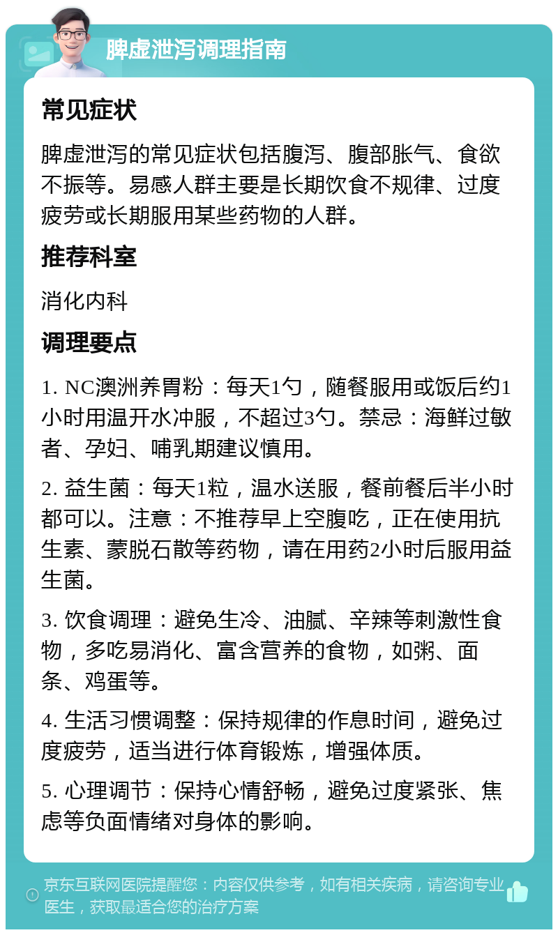 脾虚泄泻调理指南 常见症状 脾虚泄泻的常见症状包括腹泻、腹部胀气、食欲不振等。易感人群主要是长期饮食不规律、过度疲劳或长期服用某些药物的人群。 推荐科室 消化内科 调理要点 1. NC澳洲养胃粉：每天1勺，随餐服用或饭后约1小时用温开水冲服，不超过3勺。禁忌：海鲜过敏者、孕妇、哺乳期建议慎用。 2. 益生菌：每天1粒，温水送服，餐前餐后半小时都可以。注意：不推荐早上空腹吃，正在使用抗生素、蒙脱石散等药物，请在用药2小时后服用益生菌。 3. 饮食调理：避免生冷、油腻、辛辣等刺激性食物，多吃易消化、富含营养的食物，如粥、面条、鸡蛋等。 4. 生活习惯调整：保持规律的作息时间，避免过度疲劳，适当进行体育锻炼，增强体质。 5. 心理调节：保持心情舒畅，避免过度紧张、焦虑等负面情绪对身体的影响。