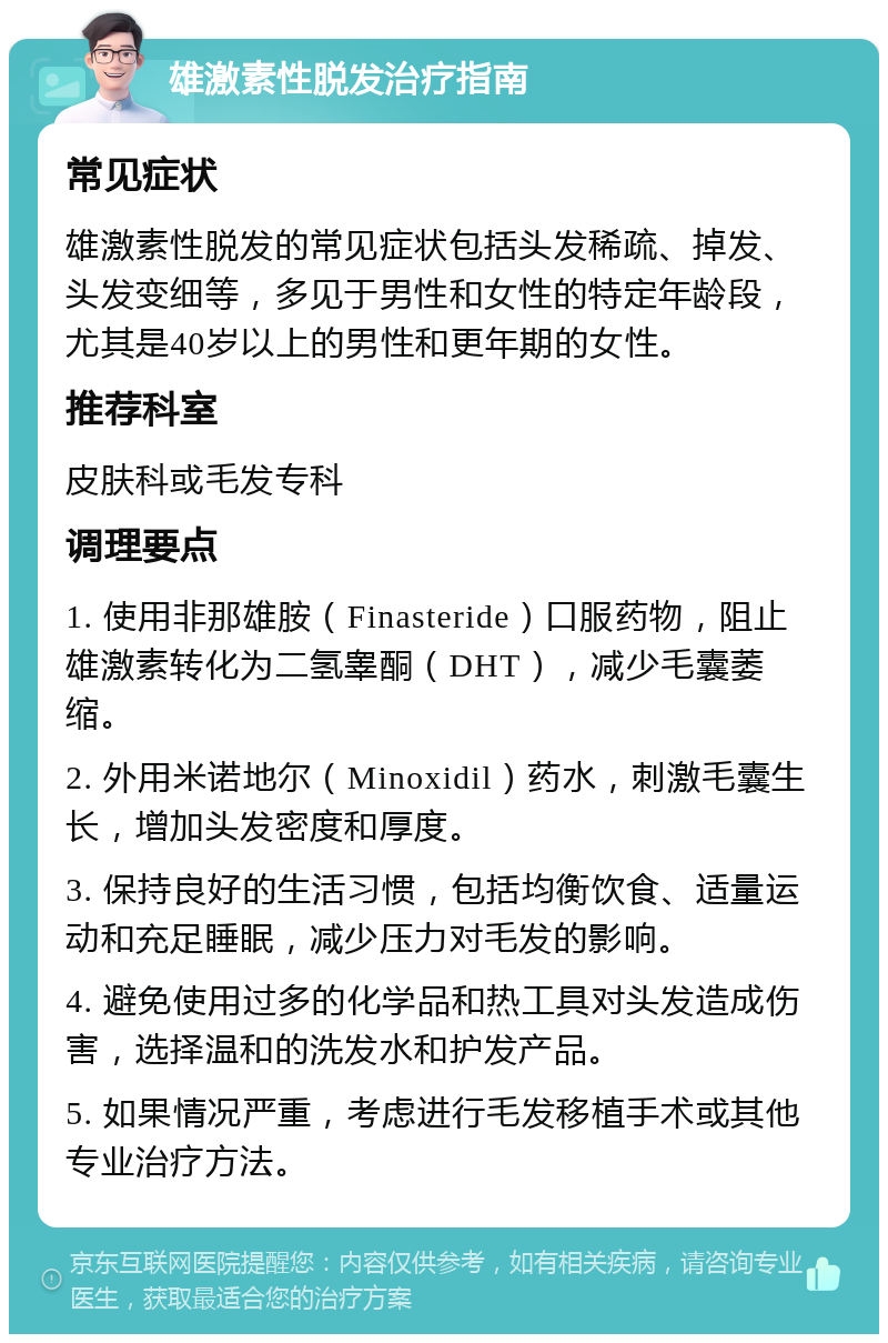 雄激素性脱发治疗指南 常见症状 雄激素性脱发的常见症状包括头发稀疏、掉发、头发变细等，多见于男性和女性的特定年龄段，尤其是40岁以上的男性和更年期的女性。 推荐科室 皮肤科或毛发专科 调理要点 1. 使用非那雄胺（Finasteride）口服药物，阻止雄激素转化为二氢睾酮（DHT），减少毛囊萎缩。 2. 外用米诺地尔（Minoxidil）药水，刺激毛囊生长，增加头发密度和厚度。 3. 保持良好的生活习惯，包括均衡饮食、适量运动和充足睡眠，减少压力对毛发的影响。 4. 避免使用过多的化学品和热工具对头发造成伤害，选择温和的洗发水和护发产品。 5. 如果情况严重，考虑进行毛发移植手术或其他专业治疗方法。