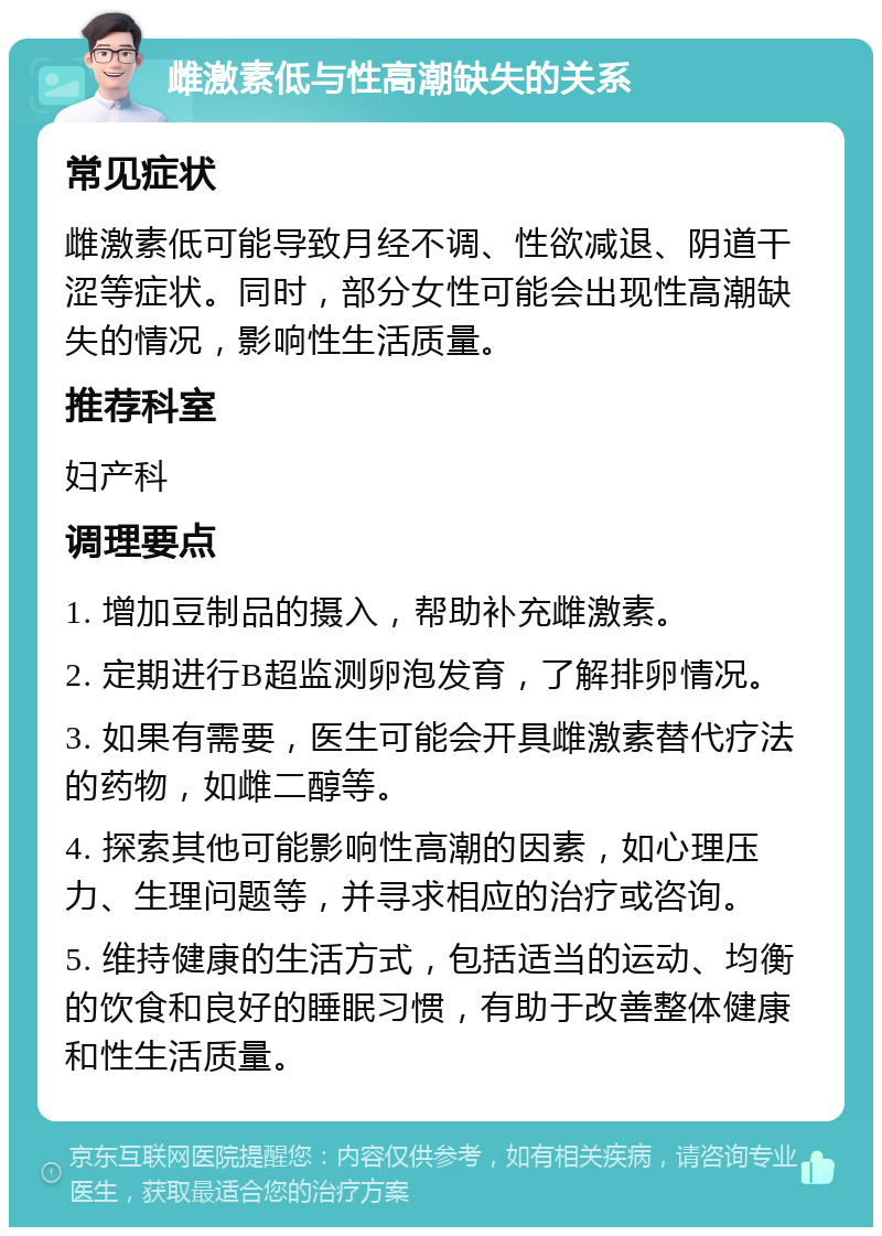 雌激素低与性高潮缺失的关系 常见症状 雌激素低可能导致月经不调、性欲减退、阴道干涩等症状。同时，部分女性可能会出现性高潮缺失的情况，影响性生活质量。 推荐科室 妇产科 调理要点 1. 增加豆制品的摄入，帮助补充雌激素。 2. 定期进行B超监测卵泡发育，了解排卵情况。 3. 如果有需要，医生可能会开具雌激素替代疗法的药物，如雌二醇等。 4. 探索其他可能影响性高潮的因素，如心理压力、生理问题等，并寻求相应的治疗或咨询。 5. 维持健康的生活方式，包括适当的运动、均衡的饮食和良好的睡眠习惯，有助于改善整体健康和性生活质量。