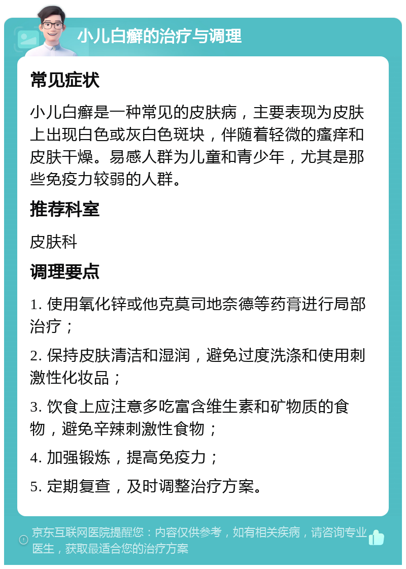 小儿白癣的治疗与调理 常见症状 小儿白癣是一种常见的皮肤病，主要表现为皮肤上出现白色或灰白色斑块，伴随着轻微的瘙痒和皮肤干燥。易感人群为儿童和青少年，尤其是那些免疫力较弱的人群。 推荐科室 皮肤科 调理要点 1. 使用氧化锌或他克莫司地奈德等药膏进行局部治疗； 2. 保持皮肤清洁和湿润，避免过度洗涤和使用刺激性化妆品； 3. 饮食上应注意多吃富含维生素和矿物质的食物，避免辛辣刺激性食物； 4. 加强锻炼，提高免疫力； 5. 定期复查，及时调整治疗方案。