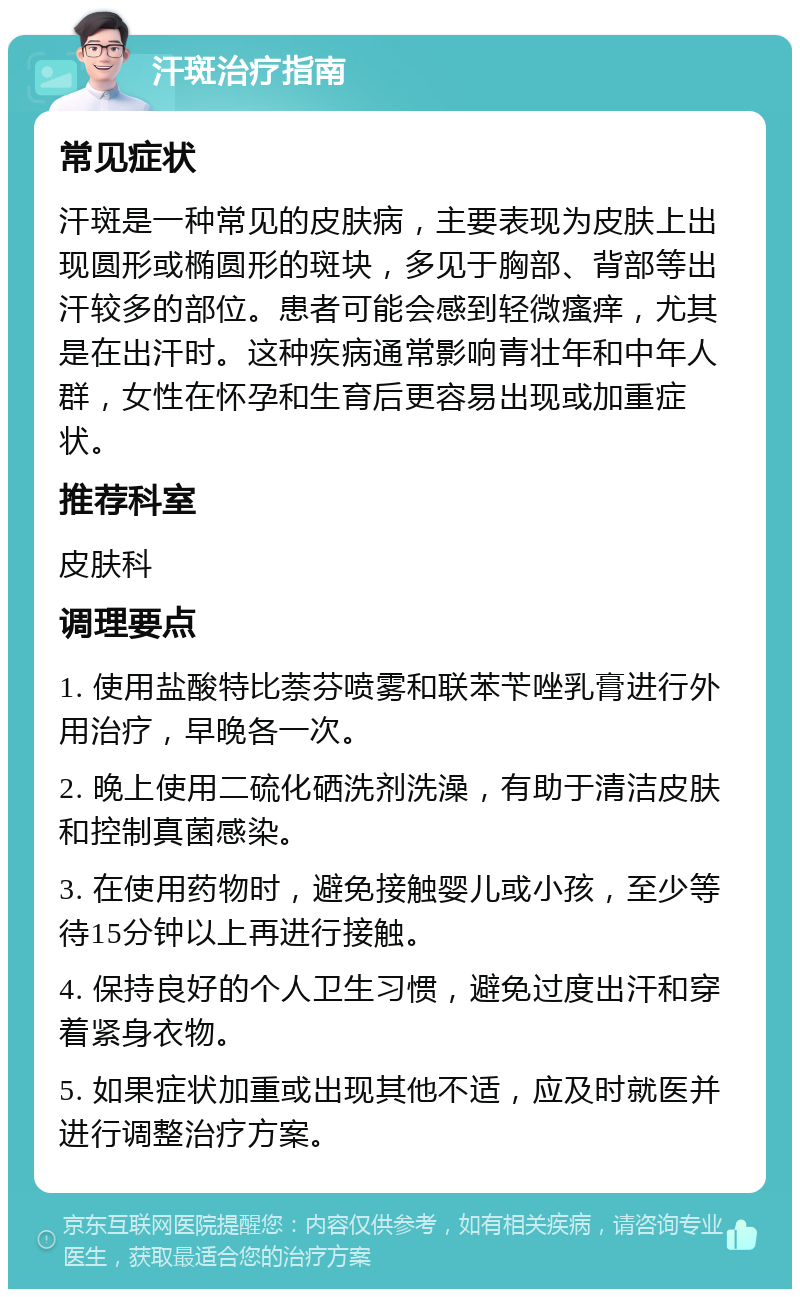 汗斑治疗指南 常见症状 汗斑是一种常见的皮肤病，主要表现为皮肤上出现圆形或椭圆形的斑块，多见于胸部、背部等出汗较多的部位。患者可能会感到轻微瘙痒，尤其是在出汗时。这种疾病通常影响青壮年和中年人群，女性在怀孕和生育后更容易出现或加重症状。 推荐科室 皮肤科 调理要点 1. 使用盐酸特比萘芬喷雾和联苯苄唑乳膏进行外用治疗，早晚各一次。 2. 晚上使用二硫化硒洗剂洗澡，有助于清洁皮肤和控制真菌感染。 3. 在使用药物时，避免接触婴儿或小孩，至少等待15分钟以上再进行接触。 4. 保持良好的个人卫生习惯，避免过度出汗和穿着紧身衣物。 5. 如果症状加重或出现其他不适，应及时就医并进行调整治疗方案。