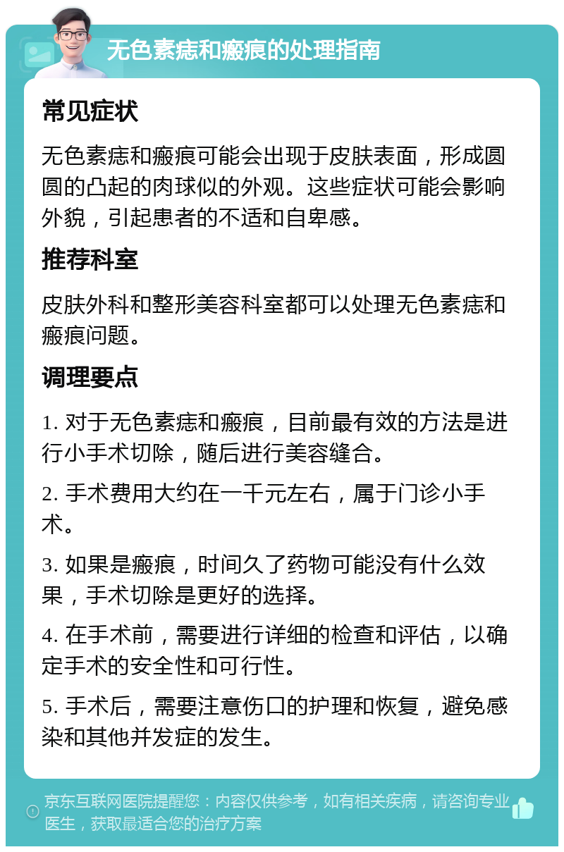 无色素痣和瘢痕的处理指南 常见症状 无色素痣和瘢痕可能会出现于皮肤表面，形成圆圆的凸起的肉球似的外观。这些症状可能会影响外貌，引起患者的不适和自卑感。 推荐科室 皮肤外科和整形美容科室都可以处理无色素痣和瘢痕问题。 调理要点 1. 对于无色素痣和瘢痕，目前最有效的方法是进行小手术切除，随后进行美容缝合。 2. 手术费用大约在一千元左右，属于门诊小手术。 3. 如果是瘢痕，时间久了药物可能没有什么效果，手术切除是更好的选择。 4. 在手术前，需要进行详细的检查和评估，以确定手术的安全性和可行性。 5. 手术后，需要注意伤口的护理和恢复，避免感染和其他并发症的发生。