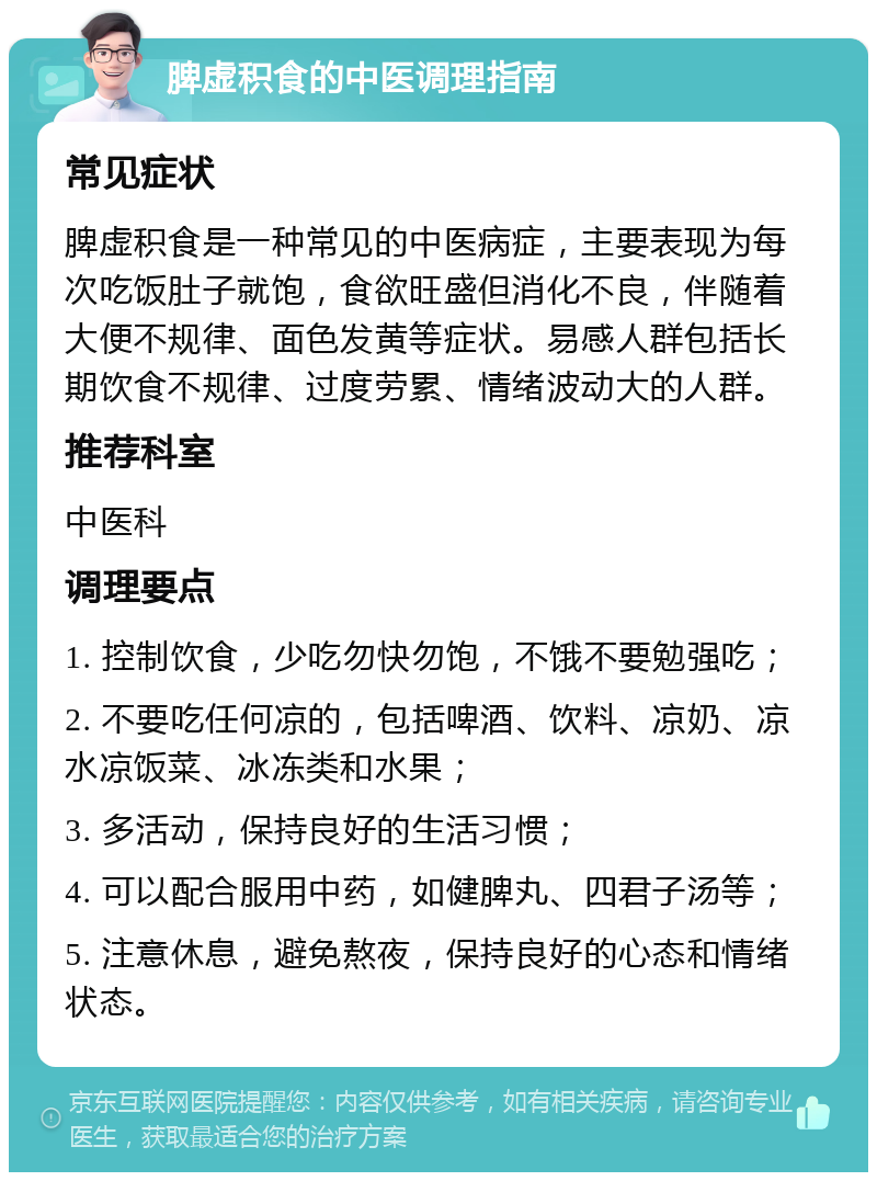 脾虚积食的中医调理指南 常见症状 脾虚积食是一种常见的中医病症，主要表现为每次吃饭肚子就饱，食欲旺盛但消化不良，伴随着大便不规律、面色发黄等症状。易感人群包括长期饮食不规律、过度劳累、情绪波动大的人群。 推荐科室 中医科 调理要点 1. 控制饮食，少吃勿快勿饱，不饿不要勉强吃； 2. 不要吃任何凉的，包括啤酒、饮料、凉奶、凉水凉饭菜、冰冻类和水果； 3. 多活动，保持良好的生活习惯； 4. 可以配合服用中药，如健脾丸、四君子汤等； 5. 注意休息，避免熬夜，保持良好的心态和情绪状态。