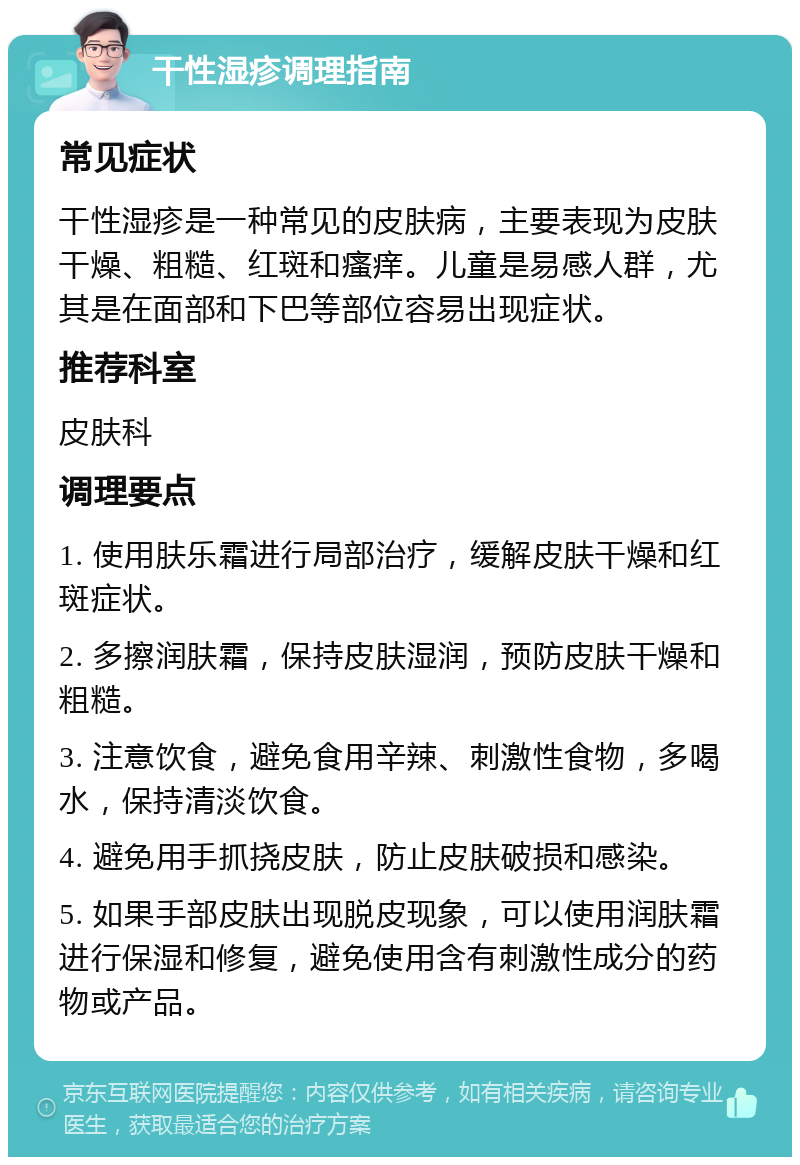 干性湿疹调理指南 常见症状 干性湿疹是一种常见的皮肤病，主要表现为皮肤干燥、粗糙、红斑和瘙痒。儿童是易感人群，尤其是在面部和下巴等部位容易出现症状。 推荐科室 皮肤科 调理要点 1. 使用肤乐霜进行局部治疗，缓解皮肤干燥和红斑症状。 2. 多擦润肤霜，保持皮肤湿润，预防皮肤干燥和粗糙。 3. 注意饮食，避免食用辛辣、刺激性食物，多喝水，保持清淡饮食。 4. 避免用手抓挠皮肤，防止皮肤破损和感染。 5. 如果手部皮肤出现脱皮现象，可以使用润肤霜进行保湿和修复，避免使用含有刺激性成分的药物或产品。