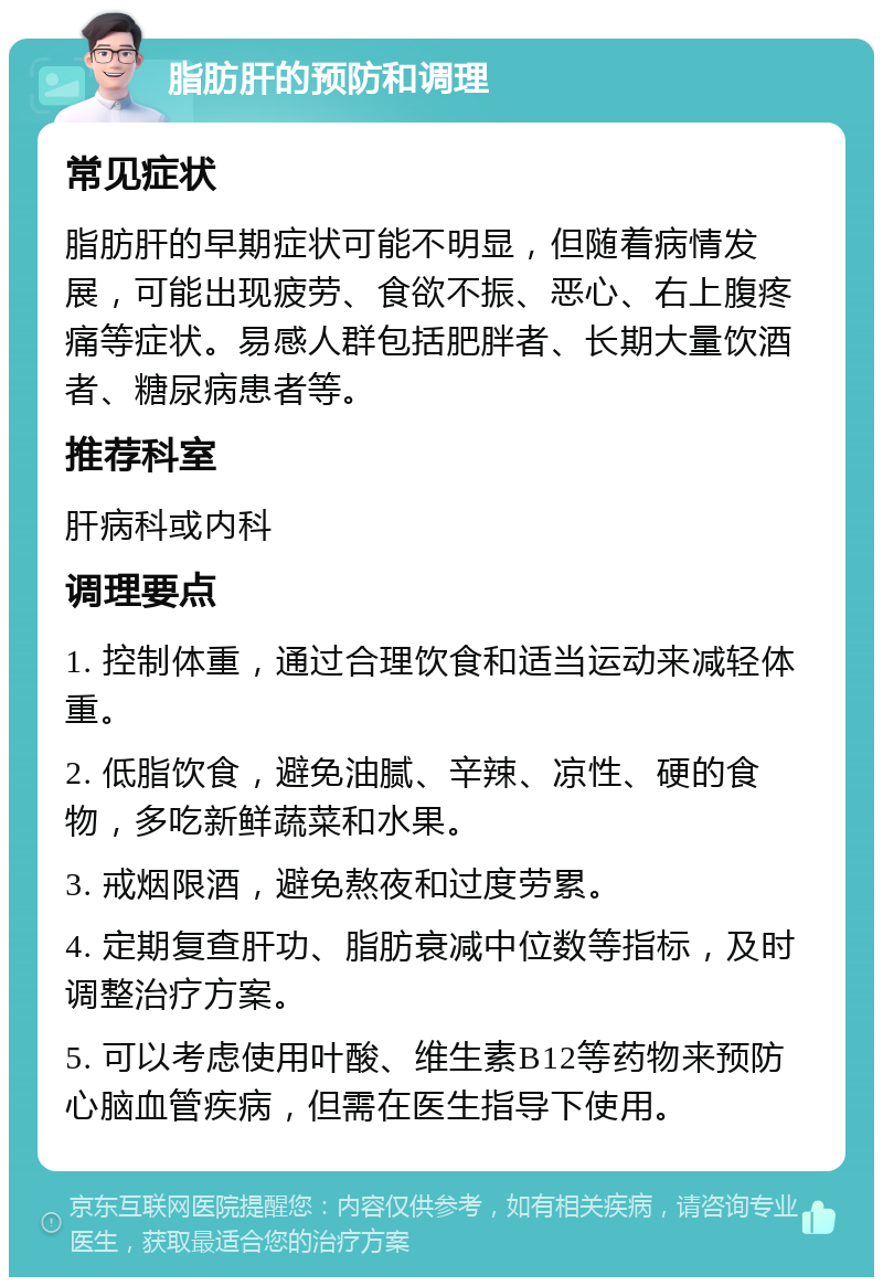 脂肪肝的预防和调理 常见症状 脂肪肝的早期症状可能不明显，但随着病情发展，可能出现疲劳、食欲不振、恶心、右上腹疼痛等症状。易感人群包括肥胖者、长期大量饮酒者、糖尿病患者等。 推荐科室 肝病科或内科 调理要点 1. 控制体重，通过合理饮食和适当运动来减轻体重。 2. 低脂饮食，避免油腻、辛辣、凉性、硬的食物，多吃新鲜蔬菜和水果。 3. 戒烟限酒，避免熬夜和过度劳累。 4. 定期复查肝功、脂肪衰减中位数等指标，及时调整治疗方案。 5. 可以考虑使用叶酸、维生素B12等药物来预防心脑血管疾病，但需在医生指导下使用。