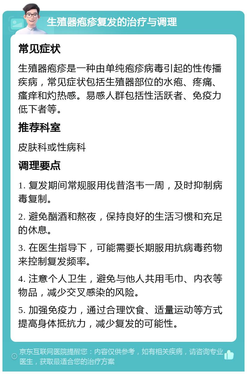 生殖器疱疹复发的治疗与调理 常见症状 生殖器疱疹是一种由单纯疱疹病毒引起的性传播疾病，常见症状包括生殖器部位的水疱、疼痛、瘙痒和灼热感。易感人群包括性活跃者、免疫力低下者等。 推荐科室 皮肤科或性病科 调理要点 1. 复发期间常规服用伐昔洛韦一周，及时抑制病毒复制。 2. 避免酗酒和熬夜，保持良好的生活习惯和充足的休息。 3. 在医生指导下，可能需要长期服用抗病毒药物来控制复发频率。 4. 注意个人卫生，避免与他人共用毛巾、内衣等物品，减少交叉感染的风险。 5. 加强免疫力，通过合理饮食、适量运动等方式提高身体抵抗力，减少复发的可能性。