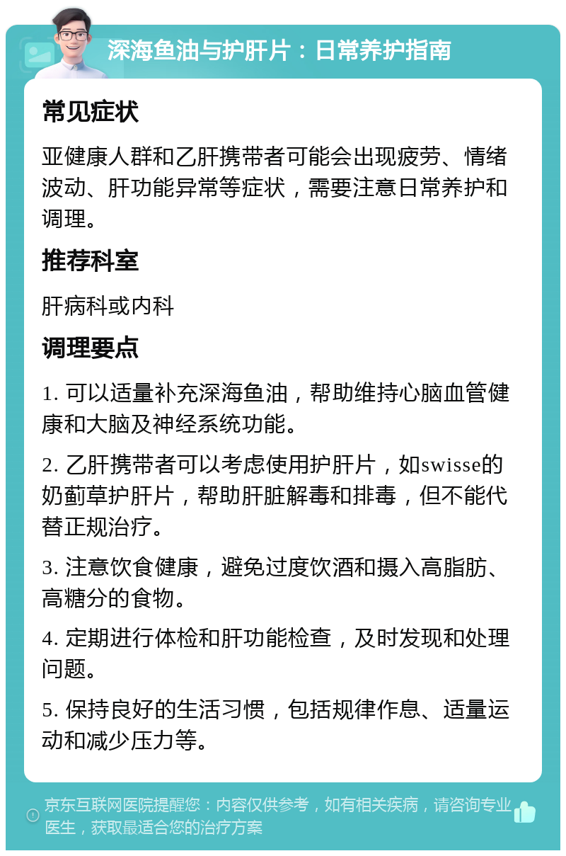 深海鱼油与护肝片：日常养护指南 常见症状 亚健康人群和乙肝携带者可能会出现疲劳、情绪波动、肝功能异常等症状，需要注意日常养护和调理。 推荐科室 肝病科或内科 调理要点 1. 可以适量补充深海鱼油，帮助维持心脑血管健康和大脑及神经系统功能。 2. 乙肝携带者可以考虑使用护肝片，如swisse的奶蓟草护肝片，帮助肝脏解毒和排毒，但不能代替正规治疗。 3. 注意饮食健康，避免过度饮酒和摄入高脂肪、高糖分的食物。 4. 定期进行体检和肝功能检查，及时发现和处理问题。 5. 保持良好的生活习惯，包括规律作息、适量运动和减少压力等。