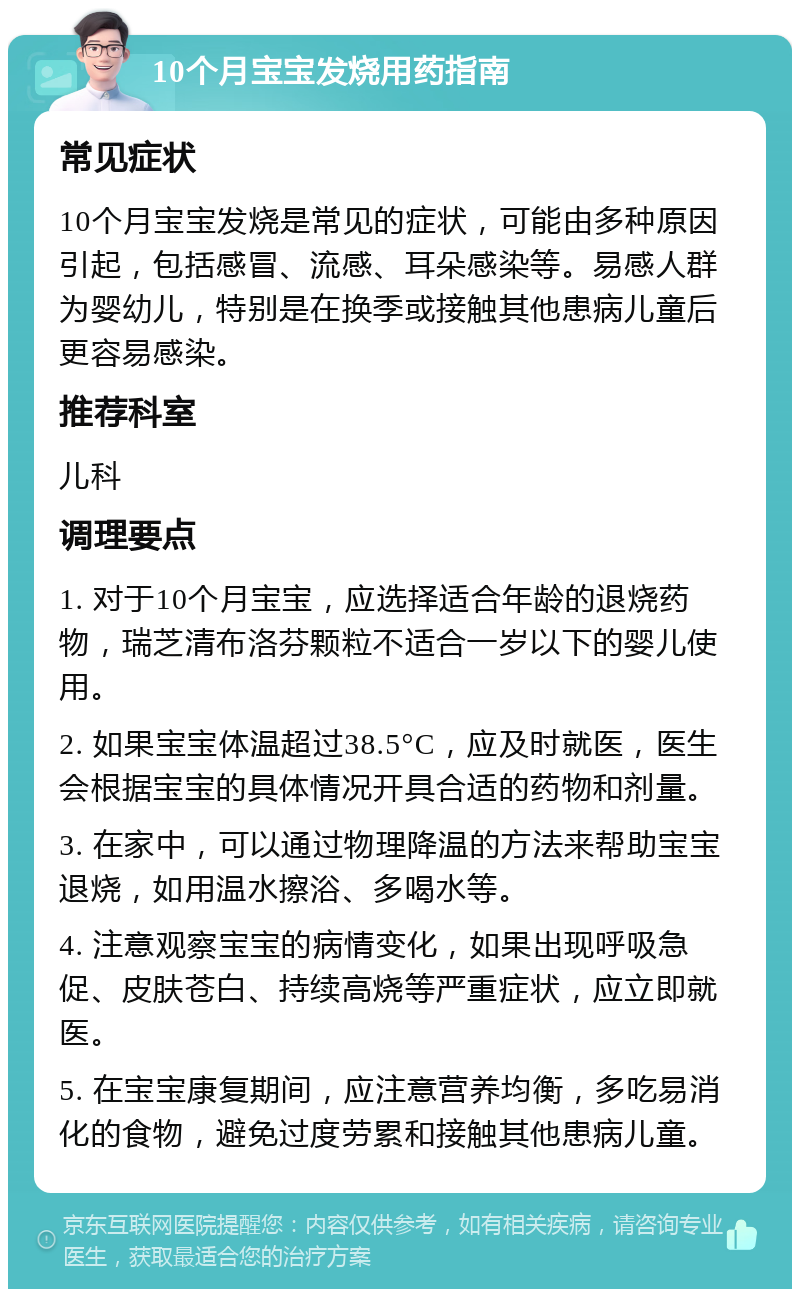 10个月宝宝发烧用药指南 常见症状 10个月宝宝发烧是常见的症状，可能由多种原因引起，包括感冒、流感、耳朵感染等。易感人群为婴幼儿，特别是在换季或接触其他患病儿童后更容易感染。 推荐科室 儿科 调理要点 1. 对于10个月宝宝，应选择适合年龄的退烧药物，瑞芝清布洛芬颗粒不适合一岁以下的婴儿使用。 2. 如果宝宝体温超过38.5°C，应及时就医，医生会根据宝宝的具体情况开具合适的药物和剂量。 3. 在家中，可以通过物理降温的方法来帮助宝宝退烧，如用温水擦浴、多喝水等。 4. 注意观察宝宝的病情变化，如果出现呼吸急促、皮肤苍白、持续高烧等严重症状，应立即就医。 5. 在宝宝康复期间，应注意营养均衡，多吃易消化的食物，避免过度劳累和接触其他患病儿童。