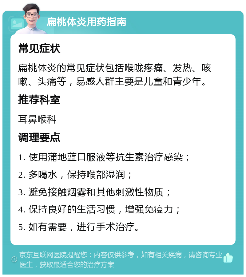 扁桃体炎用药指南 常见症状 扁桃体炎的常见症状包括喉咙疼痛、发热、咳嗽、头痛等，易感人群主要是儿童和青少年。 推荐科室 耳鼻喉科 调理要点 1. 使用蒲地蓝口服液等抗生素治疗感染； 2. 多喝水，保持喉部湿润； 3. 避免接触烟雾和其他刺激性物质； 4. 保持良好的生活习惯，增强免疫力； 5. 如有需要，进行手术治疗。