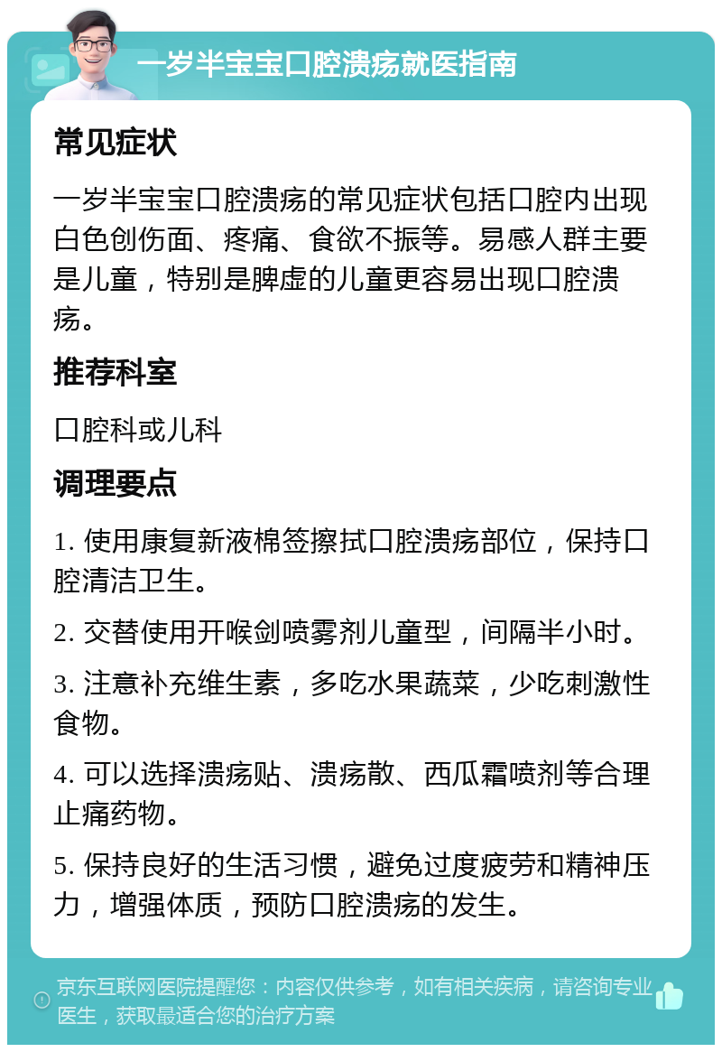 一岁半宝宝口腔溃疡就医指南 常见症状 一岁半宝宝口腔溃疡的常见症状包括口腔内出现白色创伤面、疼痛、食欲不振等。易感人群主要是儿童，特别是脾虚的儿童更容易出现口腔溃疡。 推荐科室 口腔科或儿科 调理要点 1. 使用康复新液棉签擦拭口腔溃疡部位，保持口腔清洁卫生。 2. 交替使用开喉剑喷雾剂儿童型，间隔半小时。 3. 注意补充维生素，多吃水果蔬菜，少吃刺激性食物。 4. 可以选择溃疡贴、溃疡散、西瓜霜喷剂等合理止痛药物。 5. 保持良好的生活习惯，避免过度疲劳和精神压力，增强体质，预防口腔溃疡的发生。