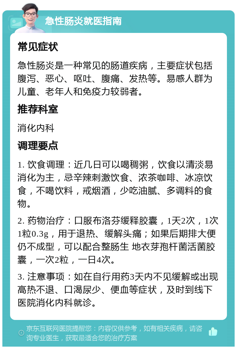 急性肠炎就医指南 常见症状 急性肠炎是一种常见的肠道疾病，主要症状包括腹泻、恶心、呕吐、腹痛、发热等。易感人群为儿童、老年人和免疫力较弱者。 推荐科室 消化内科 调理要点 1. 饮食调理：近几日可以喝稠粥，饮食以清淡易消化为主，忌辛辣刺激饮食、浓茶咖啡、冰凉饮食，不喝饮料，戒烟酒，少吃油腻、多调料的食物。 2. 药物治疗：口服布洛芬缓释胶囊，1天2次，1次1粒0.3g，用于退热、缓解头痛；如果后期排大便仍不成型，可以配合整肠生 地衣芽孢杆菌活菌胶囊，一次2粒，一日4次。 3. 注意事项：如在自行用药3天内不见缓解或出现高热不退、口渴尿少、便血等症状，及时到线下医院消化内科就诊。