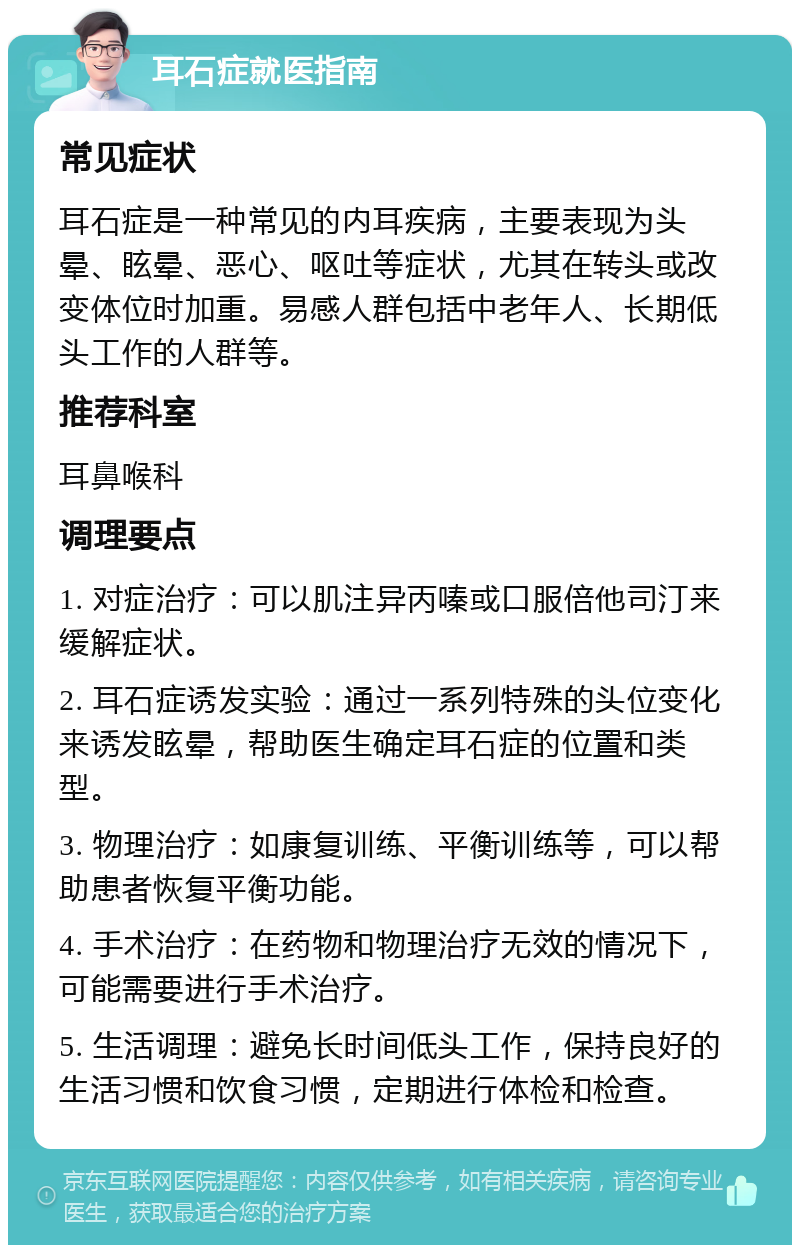 耳石症就医指南 常见症状 耳石症是一种常见的内耳疾病，主要表现为头晕、眩晕、恶心、呕吐等症状，尤其在转头或改变体位时加重。易感人群包括中老年人、长期低头工作的人群等。 推荐科室 耳鼻喉科 调理要点 1. 对症治疗：可以肌注异丙嗪或口服倍他司汀来缓解症状。 2. 耳石症诱发实验：通过一系列特殊的头位变化来诱发眩晕，帮助医生确定耳石症的位置和类型。 3. 物理治疗：如康复训练、平衡训练等，可以帮助患者恢复平衡功能。 4. 手术治疗：在药物和物理治疗无效的情况下，可能需要进行手术治疗。 5. 生活调理：避免长时间低头工作，保持良好的生活习惯和饮食习惯，定期进行体检和检查。