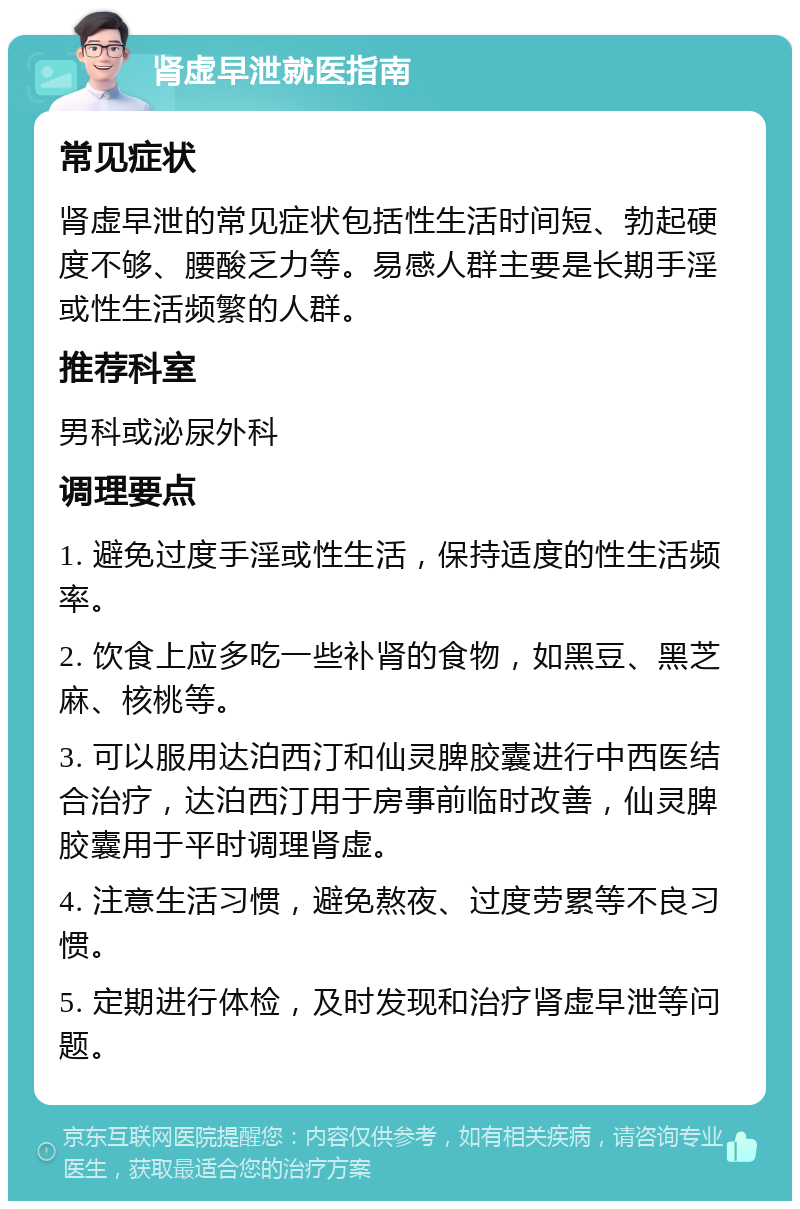 肾虚早泄就医指南 常见症状 肾虚早泄的常见症状包括性生活时间短、勃起硬度不够、腰酸乏力等。易感人群主要是长期手淫或性生活频繁的人群。 推荐科室 男科或泌尿外科 调理要点 1. 避免过度手淫或性生活，保持适度的性生活频率。 2. 饮食上应多吃一些补肾的食物，如黑豆、黑芝麻、核桃等。 3. 可以服用达泊西汀和仙灵脾胶囊进行中西医结合治疗，达泊西汀用于房事前临时改善，仙灵脾胶囊用于平时调理肾虚。 4. 注意生活习惯，避免熬夜、过度劳累等不良习惯。 5. 定期进行体检，及时发现和治疗肾虚早泄等问题。