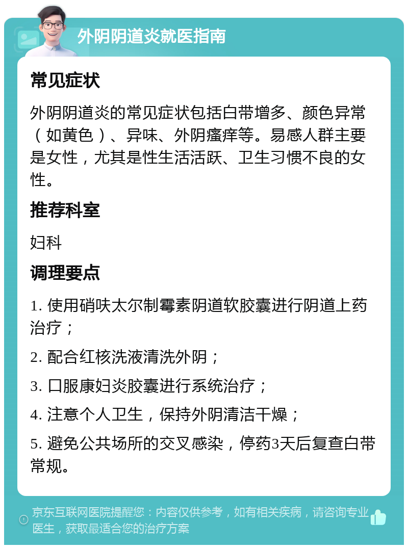 外阴阴道炎就医指南 常见症状 外阴阴道炎的常见症状包括白带增多、颜色异常（如黄色）、异味、外阴瘙痒等。易感人群主要是女性，尤其是性生活活跃、卫生习惯不良的女性。 推荐科室 妇科 调理要点 1. 使用硝呋太尔制霉素阴道软胶囊进行阴道上药治疗； 2. 配合红核洗液清洗外阴； 3. 口服康妇炎胶囊进行系统治疗； 4. 注意个人卫生，保持外阴清洁干燥； 5. 避免公共场所的交叉感染，停药3天后复查白带常规。