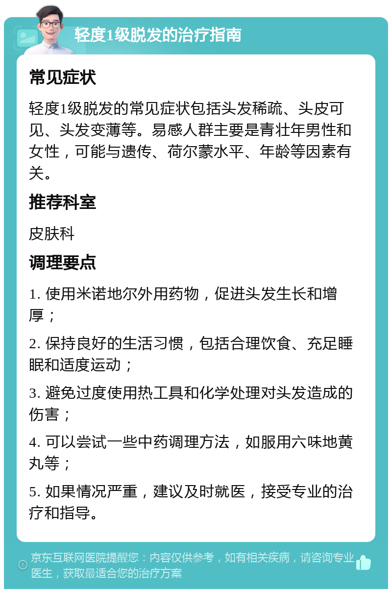 轻度1级脱发的治疗指南 常见症状 轻度1级脱发的常见症状包括头发稀疏、头皮可见、头发变薄等。易感人群主要是青壮年男性和女性，可能与遗传、荷尔蒙水平、年龄等因素有关。 推荐科室 皮肤科 调理要点 1. 使用米诺地尔外用药物，促进头发生长和增厚； 2. 保持良好的生活习惯，包括合理饮食、充足睡眠和适度运动； 3. 避免过度使用热工具和化学处理对头发造成的伤害； 4. 可以尝试一些中药调理方法，如服用六味地黄丸等； 5. 如果情况严重，建议及时就医，接受专业的治疗和指导。