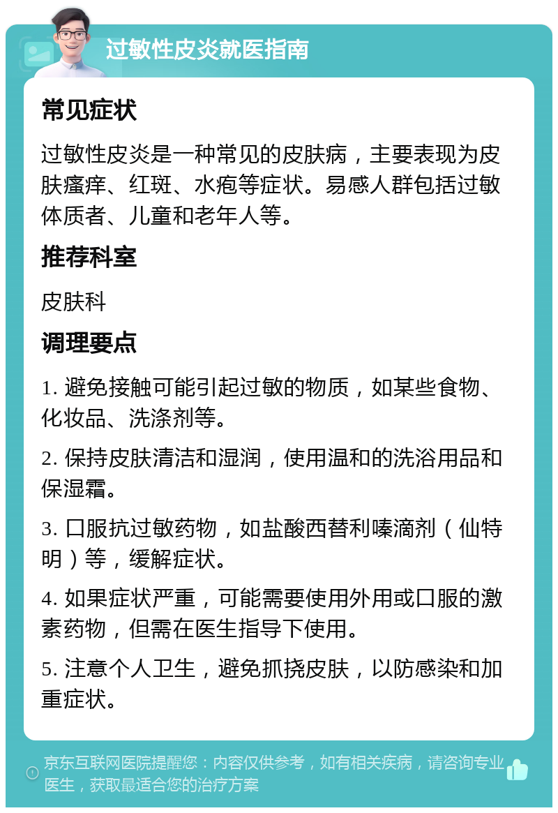 过敏性皮炎就医指南 常见症状 过敏性皮炎是一种常见的皮肤病，主要表现为皮肤瘙痒、红斑、水疱等症状。易感人群包括过敏体质者、儿童和老年人等。 推荐科室 皮肤科 调理要点 1. 避免接触可能引起过敏的物质，如某些食物、化妆品、洗涤剂等。 2. 保持皮肤清洁和湿润，使用温和的洗浴用品和保湿霜。 3. 口服抗过敏药物，如盐酸西替利嗪滴剂（仙特明）等，缓解症状。 4. 如果症状严重，可能需要使用外用或口服的激素药物，但需在医生指导下使用。 5. 注意个人卫生，避免抓挠皮肤，以防感染和加重症状。