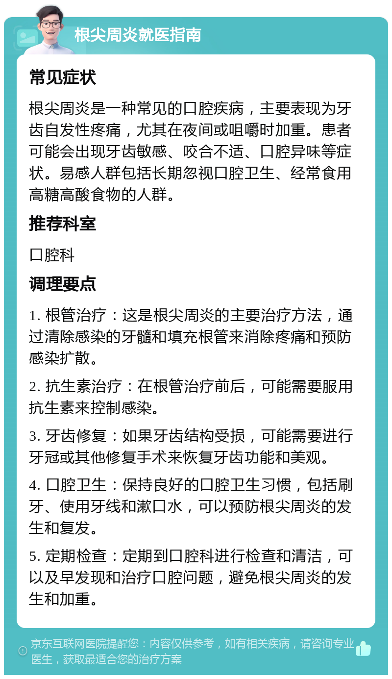 根尖周炎就医指南 常见症状 根尖周炎是一种常见的口腔疾病，主要表现为牙齿自发性疼痛，尤其在夜间或咀嚼时加重。患者可能会出现牙齿敏感、咬合不适、口腔异味等症状。易感人群包括长期忽视口腔卫生、经常食用高糖高酸食物的人群。 推荐科室 口腔科 调理要点 1. 根管治疗：这是根尖周炎的主要治疗方法，通过清除感染的牙髓和填充根管来消除疼痛和预防感染扩散。 2. 抗生素治疗：在根管治疗前后，可能需要服用抗生素来控制感染。 3. 牙齿修复：如果牙齿结构受损，可能需要进行牙冠或其他修复手术来恢复牙齿功能和美观。 4. 口腔卫生：保持良好的口腔卫生习惯，包括刷牙、使用牙线和漱口水，可以预防根尖周炎的发生和复发。 5. 定期检查：定期到口腔科进行检查和清洁，可以及早发现和治疗口腔问题，避免根尖周炎的发生和加重。