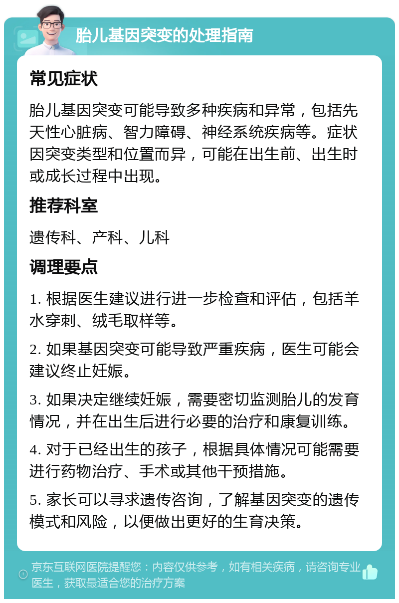 胎儿基因突变的处理指南 常见症状 胎儿基因突变可能导致多种疾病和异常，包括先天性心脏病、智力障碍、神经系统疾病等。症状因突变类型和位置而异，可能在出生前、出生时或成长过程中出现。 推荐科室 遗传科、产科、儿科 调理要点 1. 根据医生建议进行进一步检查和评估，包括羊水穿刺、绒毛取样等。 2. 如果基因突变可能导致严重疾病，医生可能会建议终止妊娠。 3. 如果决定继续妊娠，需要密切监测胎儿的发育情况，并在出生后进行必要的治疗和康复训练。 4. 对于已经出生的孩子，根据具体情况可能需要进行药物治疗、手术或其他干预措施。 5. 家长可以寻求遗传咨询，了解基因突变的遗传模式和风险，以便做出更好的生育决策。