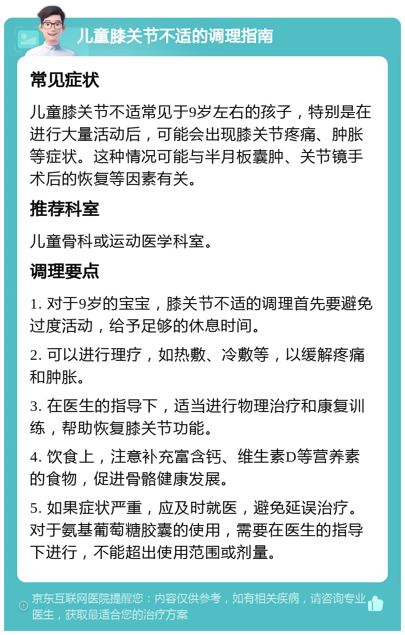 儿童膝关节不适的调理指南 常见症状 儿童膝关节不适常见于9岁左右的孩子，特别是在进行大量活动后，可能会出现膝关节疼痛、肿胀等症状。这种情况可能与半月板囊肿、关节镜手术后的恢复等因素有关。 推荐科室 儿童骨科或运动医学科室。 调理要点 1. 对于9岁的宝宝，膝关节不适的调理首先要避免过度活动，给予足够的休息时间。 2. 可以进行理疗，如热敷、冷敷等，以缓解疼痛和肿胀。 3. 在医生的指导下，适当进行物理治疗和康复训练，帮助恢复膝关节功能。 4. 饮食上，注意补充富含钙、维生素D等营养素的食物，促进骨骼健康发展。 5. 如果症状严重，应及时就医，避免延误治疗。对于氨基葡萄糖胶囊的使用，需要在医生的指导下进行，不能超出使用范围或剂量。