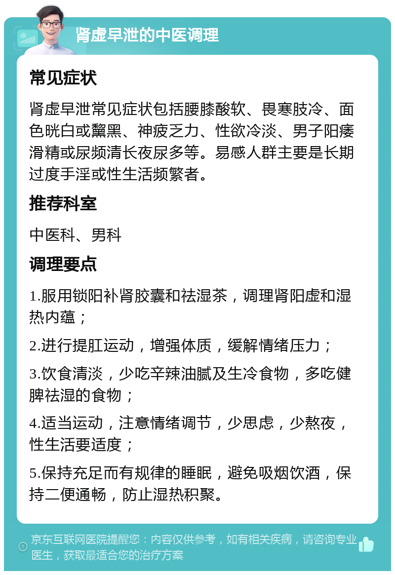 肾虚早泄的中医调理 常见症状 肾虚早泄常见症状包括腰膝酸软、畏寒肢冷、面色晄白或黧黑、神疲乏力、性欲冷淡、男子阳痿滑精或尿频清长夜尿多等。易感人群主要是长期过度手淫或性生活频繁者。 推荐科室 中医科、男科 调理要点 1.服用锁阳补肾胶囊和祛湿茶，调理肾阳虚和湿热内蕴； 2.进行提肛运动，增强体质，缓解情绪压力； 3.饮食清淡，少吃辛辣油腻及生冷食物，多吃健脾祛湿的食物； 4.适当运动，注意情绪调节，少思虑，少熬夜，性生活要适度； 5.保持充足而有规律的睡眠，避免吸烟饮酒，保持二便通畅，防止湿热积聚。