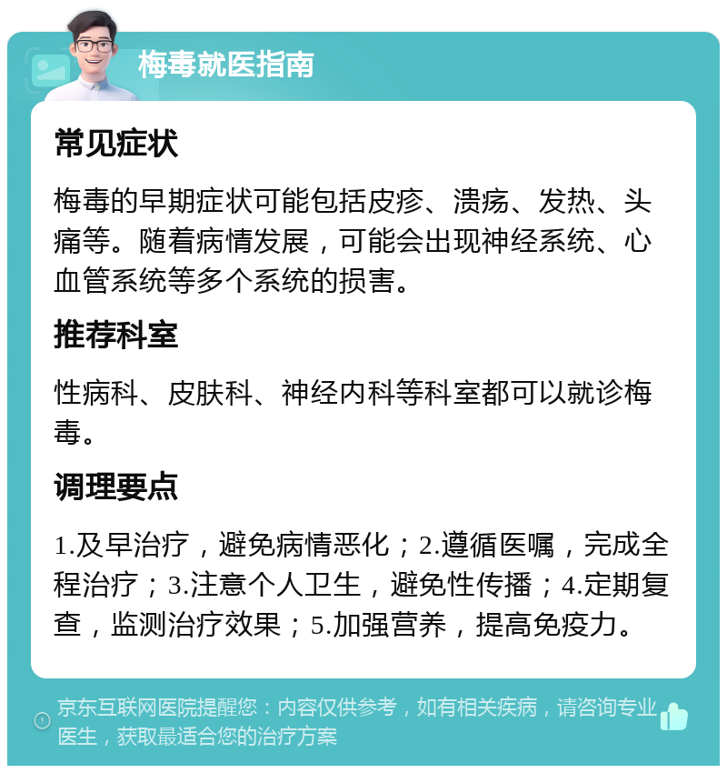 梅毒就医指南 常见症状 梅毒的早期症状可能包括皮疹、溃疡、发热、头痛等。随着病情发展，可能会出现神经系统、心血管系统等多个系统的损害。 推荐科室 性病科、皮肤科、神经内科等科室都可以就诊梅毒。 调理要点 1.及早治疗，避免病情恶化；2.遵循医嘱，完成全程治疗；3.注意个人卫生，避免性传播；4.定期复查，监测治疗效果；5.加强营养，提高免疫力。