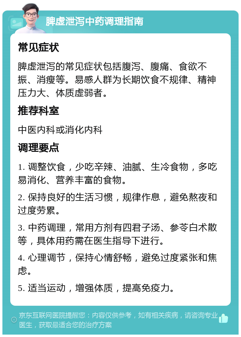 脾虚泄泻中药调理指南 常见症状 脾虚泄泻的常见症状包括腹泻、腹痛、食欲不振、消瘦等。易感人群为长期饮食不规律、精神压力大、体质虚弱者。 推荐科室 中医内科或消化内科 调理要点 1. 调整饮食，少吃辛辣、油腻、生冷食物，多吃易消化、营养丰富的食物。 2. 保持良好的生活习惯，规律作息，避免熬夜和过度劳累。 3. 中药调理，常用方剂有四君子汤、参苓白术散等，具体用药需在医生指导下进行。 4. 心理调节，保持心情舒畅，避免过度紧张和焦虑。 5. 适当运动，增强体质，提高免疫力。