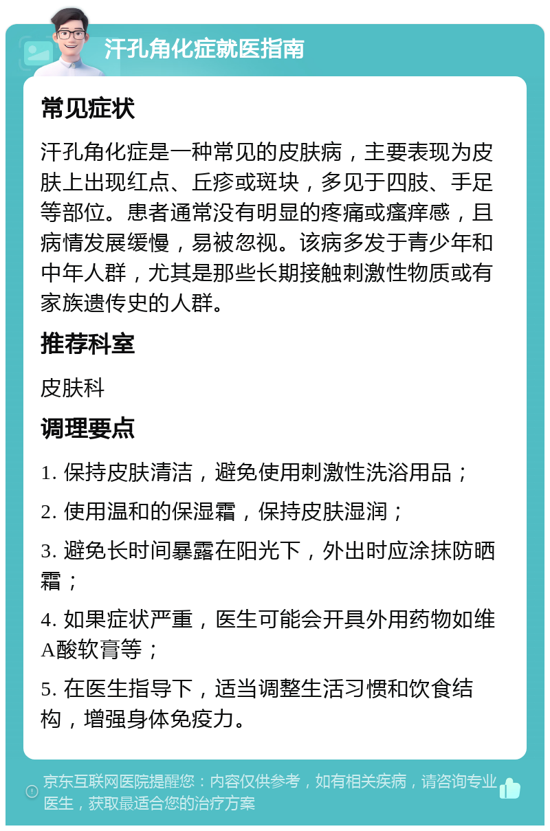 汗孔角化症就医指南 常见症状 汗孔角化症是一种常见的皮肤病，主要表现为皮肤上出现红点、丘疹或斑块，多见于四肢、手足等部位。患者通常没有明显的疼痛或瘙痒感，且病情发展缓慢，易被忽视。该病多发于青少年和中年人群，尤其是那些长期接触刺激性物质或有家族遗传史的人群。 推荐科室 皮肤科 调理要点 1. 保持皮肤清洁，避免使用刺激性洗浴用品； 2. 使用温和的保湿霜，保持皮肤湿润； 3. 避免长时间暴露在阳光下，外出时应涂抹防晒霜； 4. 如果症状严重，医生可能会开具外用药物如维A酸软膏等； 5. 在医生指导下，适当调整生活习惯和饮食结构，增强身体免疫力。