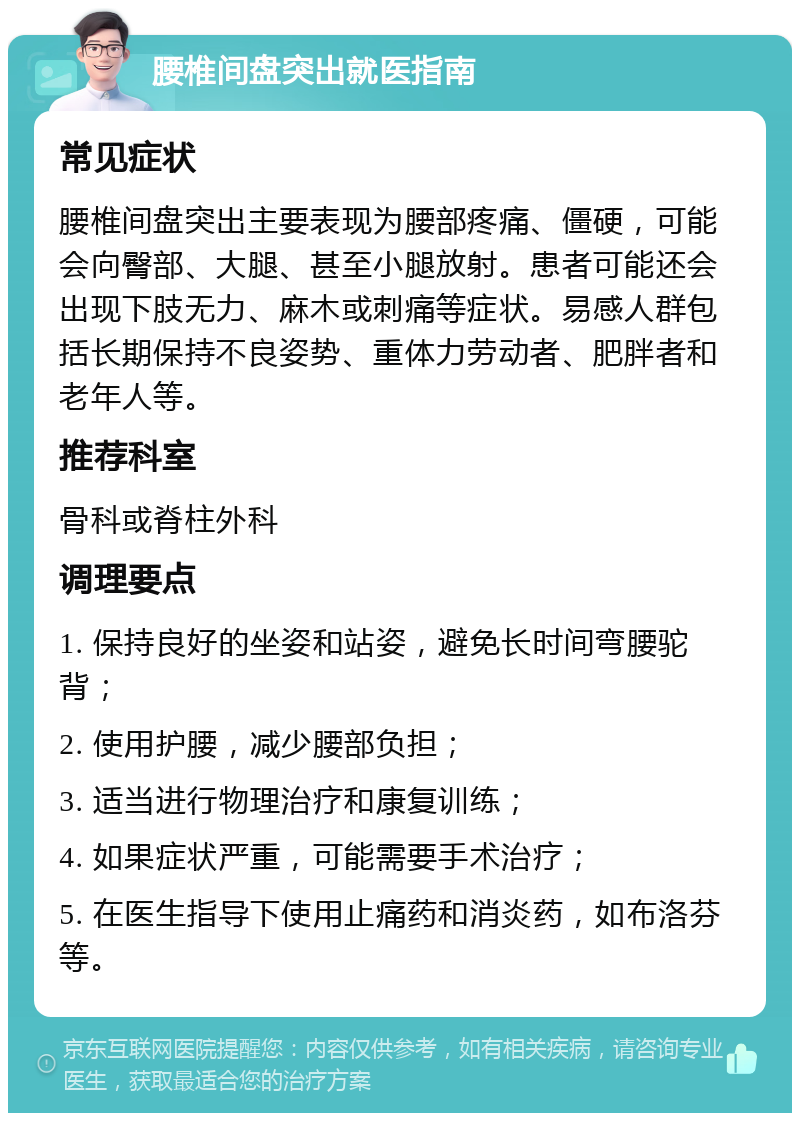 腰椎间盘突出就医指南 常见症状 腰椎间盘突出主要表现为腰部疼痛、僵硬，可能会向臀部、大腿、甚至小腿放射。患者可能还会出现下肢无力、麻木或刺痛等症状。易感人群包括长期保持不良姿势、重体力劳动者、肥胖者和老年人等。 推荐科室 骨科或脊柱外科 调理要点 1. 保持良好的坐姿和站姿，避免长时间弯腰驼背； 2. 使用护腰，减少腰部负担； 3. 适当进行物理治疗和康复训练； 4. 如果症状严重，可能需要手术治疗； 5. 在医生指导下使用止痛药和消炎药，如布洛芬等。