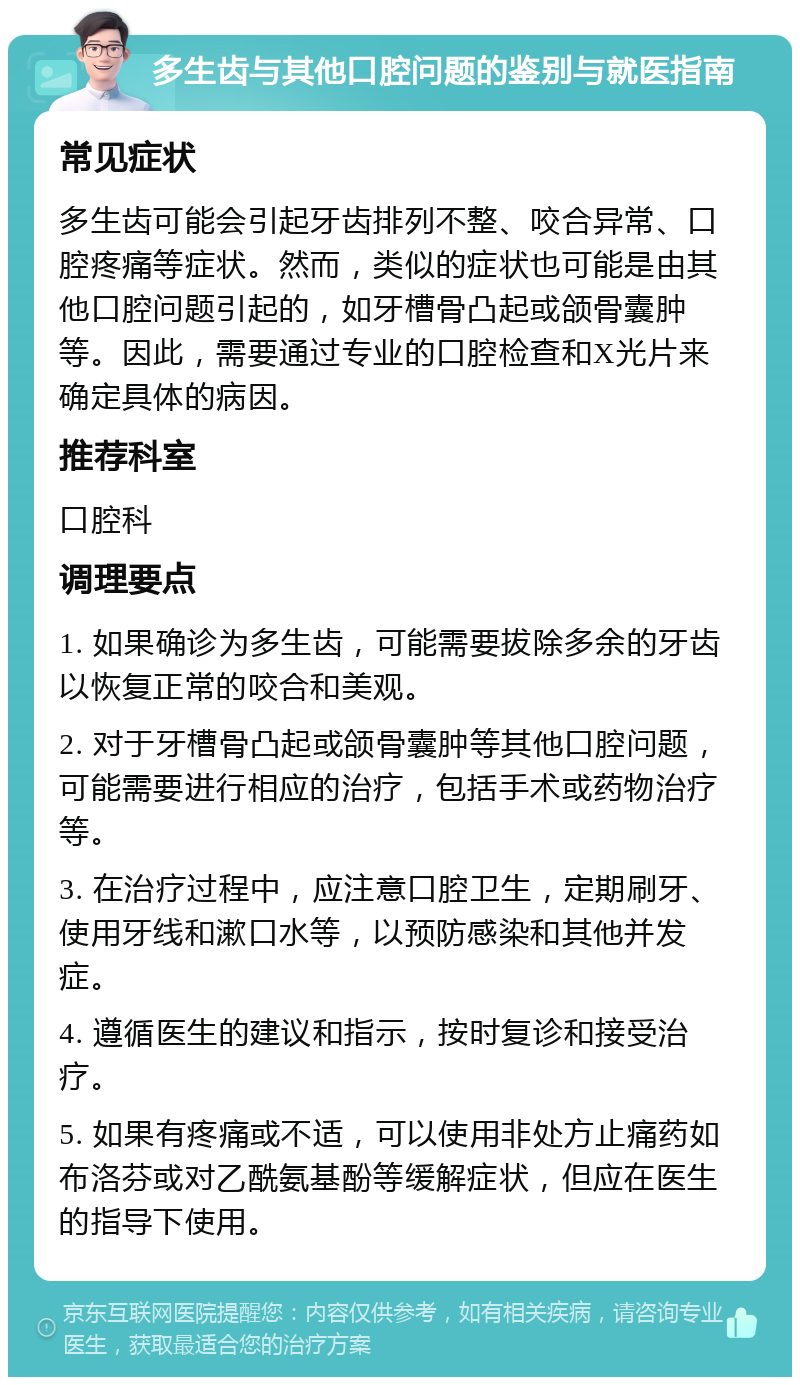 多生齿与其他口腔问题的鉴别与就医指南 常见症状 多生齿可能会引起牙齿排列不整、咬合异常、口腔疼痛等症状。然而，类似的症状也可能是由其他口腔问题引起的，如牙槽骨凸起或颌骨囊肿等。因此，需要通过专业的口腔检查和X光片来确定具体的病因。 推荐科室 口腔科 调理要点 1. 如果确诊为多生齿，可能需要拔除多余的牙齿以恢复正常的咬合和美观。 2. 对于牙槽骨凸起或颌骨囊肿等其他口腔问题，可能需要进行相应的治疗，包括手术或药物治疗等。 3. 在治疗过程中，应注意口腔卫生，定期刷牙、使用牙线和漱口水等，以预防感染和其他并发症。 4. 遵循医生的建议和指示，按时复诊和接受治疗。 5. 如果有疼痛或不适，可以使用非处方止痛药如布洛芬或对乙酰氨基酚等缓解症状，但应在医生的指导下使用。