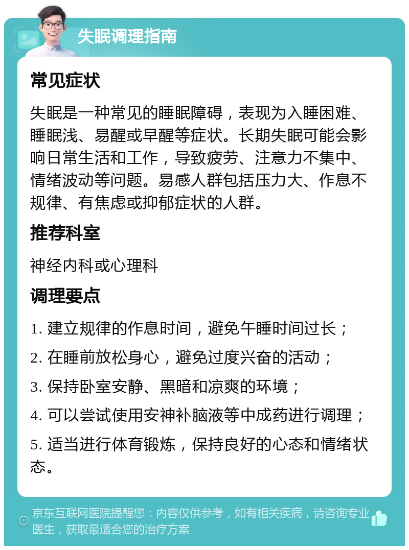 失眠调理指南 常见症状 失眠是一种常见的睡眠障碍，表现为入睡困难、睡眠浅、易醒或早醒等症状。长期失眠可能会影响日常生活和工作，导致疲劳、注意力不集中、情绪波动等问题。易感人群包括压力大、作息不规律、有焦虑或抑郁症状的人群。 推荐科室 神经内科或心理科 调理要点 1. 建立规律的作息时间，避免午睡时间过长； 2. 在睡前放松身心，避免过度兴奋的活动； 3. 保持卧室安静、黑暗和凉爽的环境； 4. 可以尝试使用安神补脑液等中成药进行调理； 5. 适当进行体育锻炼，保持良好的心态和情绪状态。