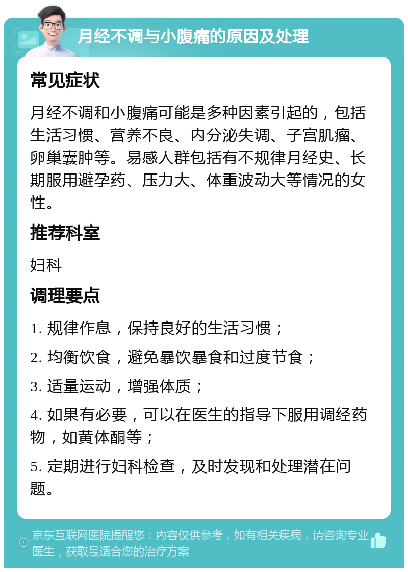 月经不调与小腹痛的原因及处理 常见症状 月经不调和小腹痛可能是多种因素引起的，包括生活习惯、营养不良、内分泌失调、子宫肌瘤、卵巢囊肿等。易感人群包括有不规律月经史、长期服用避孕药、压力大、体重波动大等情况的女性。 推荐科室 妇科 调理要点 1. 规律作息，保持良好的生活习惯； 2. 均衡饮食，避免暴饮暴食和过度节食； 3. 适量运动，增强体质； 4. 如果有必要，可以在医生的指导下服用调经药物，如黄体酮等； 5. 定期进行妇科检查，及时发现和处理潜在问题。