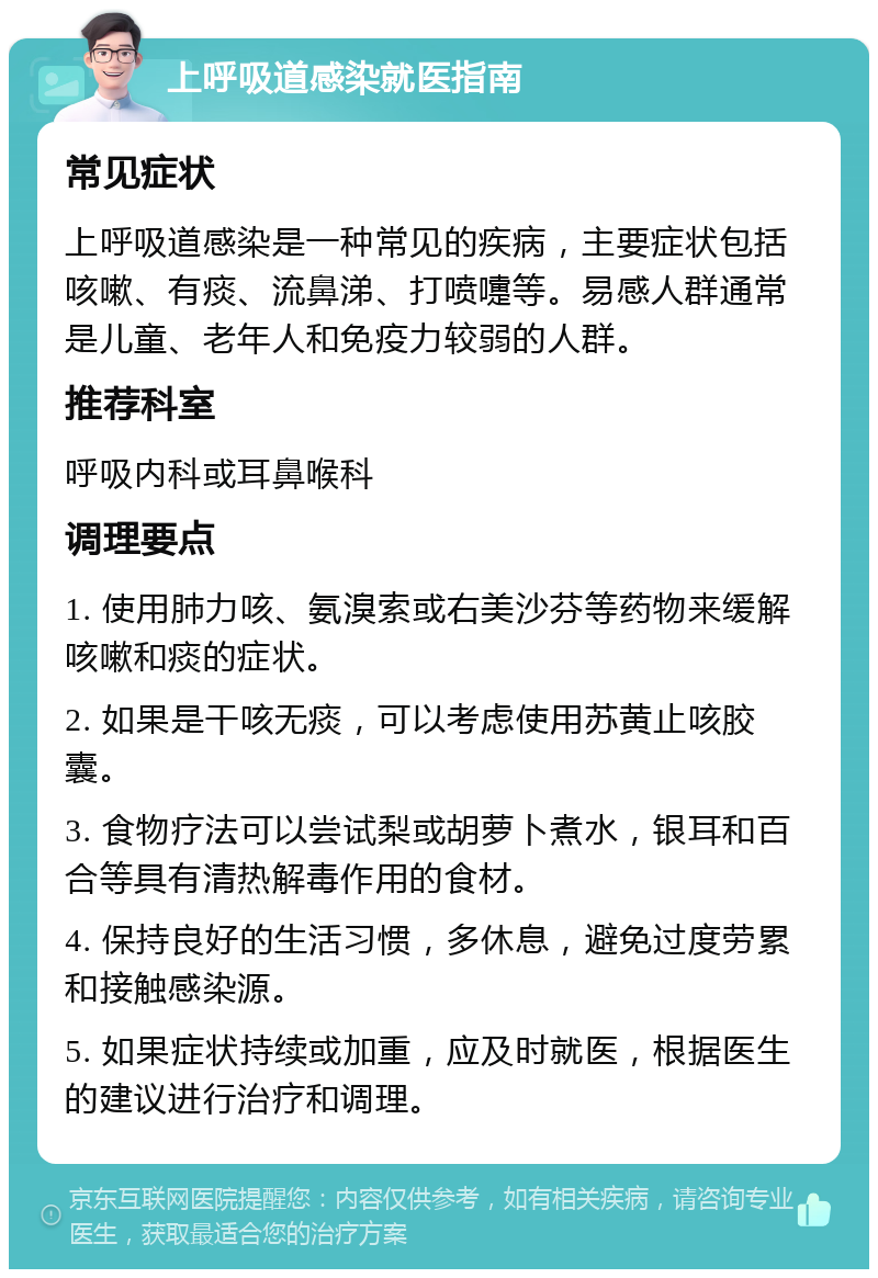 上呼吸道感染就医指南 常见症状 上呼吸道感染是一种常见的疾病，主要症状包括咳嗽、有痰、流鼻涕、打喷嚏等。易感人群通常是儿童、老年人和免疫力较弱的人群。 推荐科室 呼吸内科或耳鼻喉科 调理要点 1. 使用肺力咳、氨溴索或右美沙芬等药物来缓解咳嗽和痰的症状。 2. 如果是干咳无痰，可以考虑使用苏黄止咳胶囊。 3. 食物疗法可以尝试梨或胡萝卜煮水，银耳和百合等具有清热解毒作用的食材。 4. 保持良好的生活习惯，多休息，避免过度劳累和接触感染源。 5. 如果症状持续或加重，应及时就医，根据医生的建议进行治疗和调理。