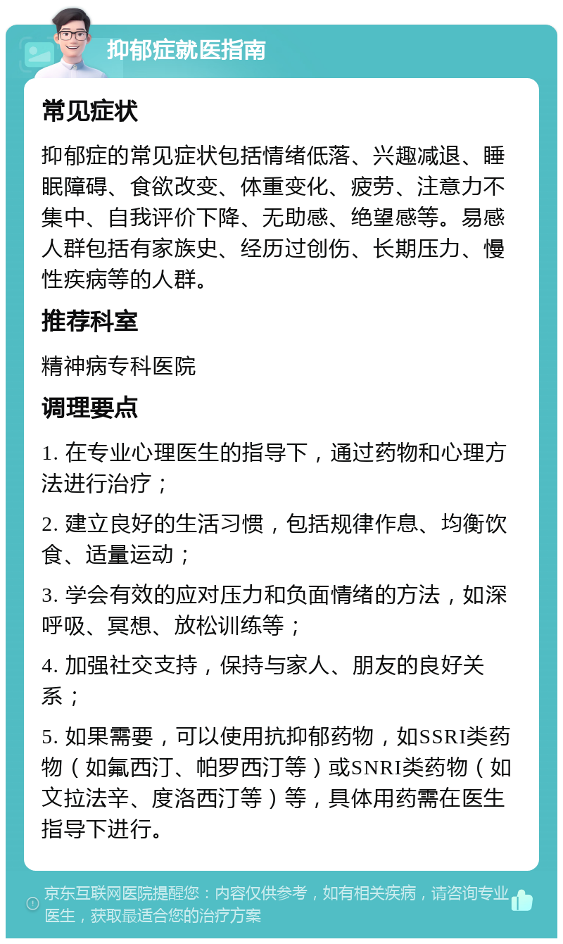 抑郁症就医指南 常见症状 抑郁症的常见症状包括情绪低落、兴趣减退、睡眠障碍、食欲改变、体重变化、疲劳、注意力不集中、自我评价下降、无助感、绝望感等。易感人群包括有家族史、经历过创伤、长期压力、慢性疾病等的人群。 推荐科室 精神病专科医院 调理要点 1. 在专业心理医生的指导下，通过药物和心理方法进行治疗； 2. 建立良好的生活习惯，包括规律作息、均衡饮食、适量运动； 3. 学会有效的应对压力和负面情绪的方法，如深呼吸、冥想、放松训练等； 4. 加强社交支持，保持与家人、朋友的良好关系； 5. 如果需要，可以使用抗抑郁药物，如SSRI类药物（如氟西汀、帕罗西汀等）或SNRI类药物（如文拉法辛、度洛西汀等）等，具体用药需在医生指导下进行。