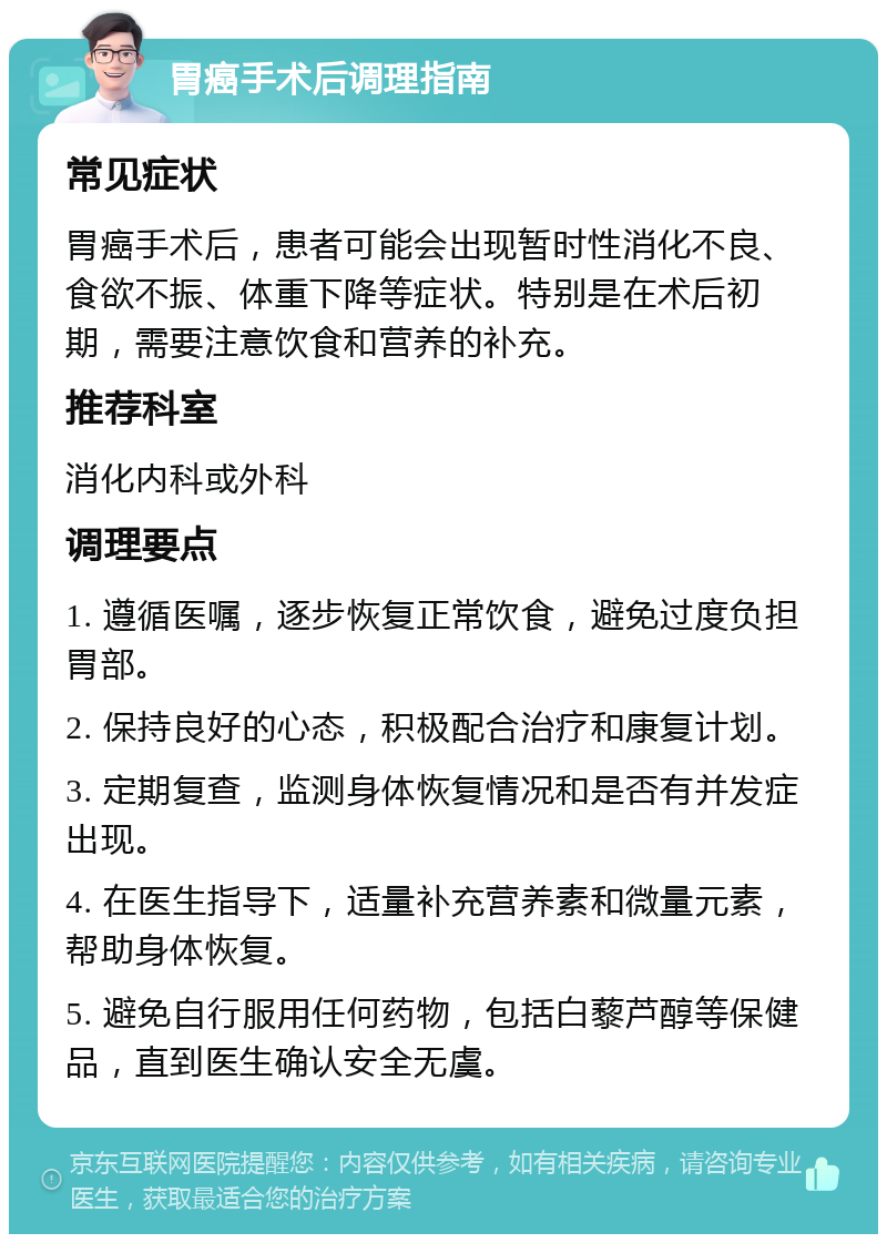 胃癌手术后调理指南 常见症状 胃癌手术后，患者可能会出现暂时性消化不良、食欲不振、体重下降等症状。特别是在术后初期，需要注意饮食和营养的补充。 推荐科室 消化内科或外科 调理要点 1. 遵循医嘱，逐步恢复正常饮食，避免过度负担胃部。 2. 保持良好的心态，积极配合治疗和康复计划。 3. 定期复查，监测身体恢复情况和是否有并发症出现。 4. 在医生指导下，适量补充营养素和微量元素，帮助身体恢复。 5. 避免自行服用任何药物，包括白藜芦醇等保健品，直到医生确认安全无虞。