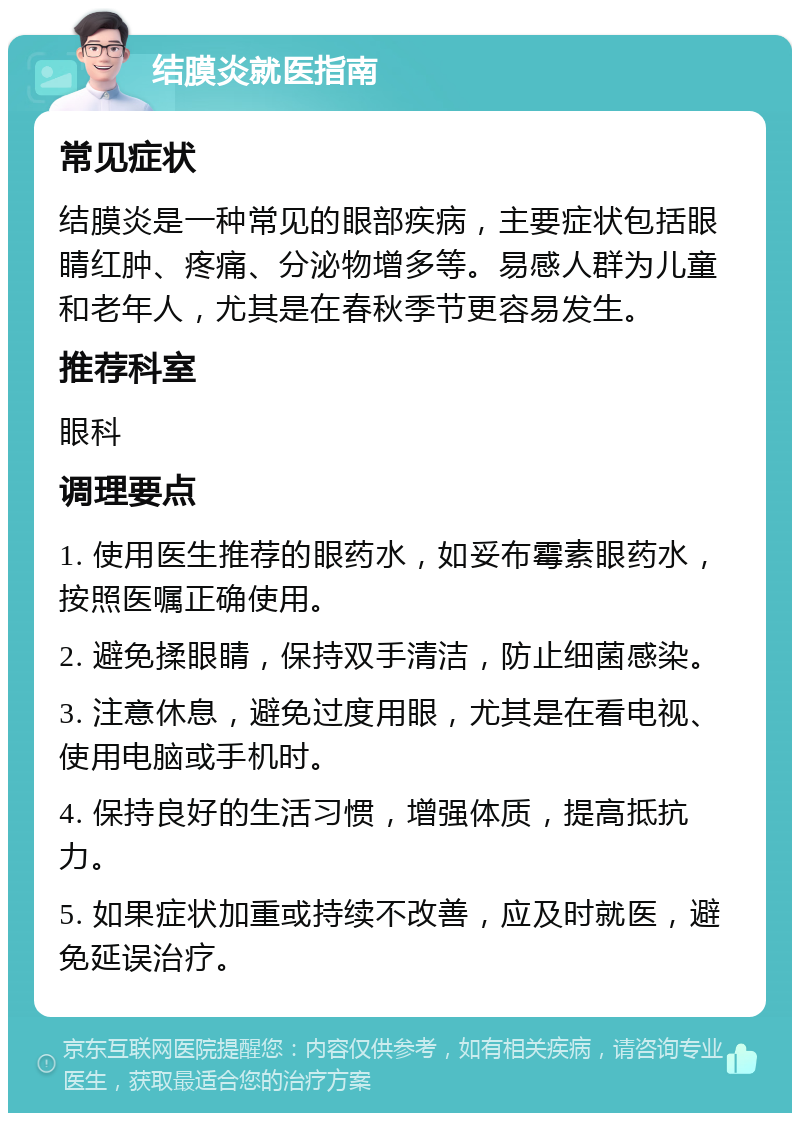 结膜炎就医指南 常见症状 结膜炎是一种常见的眼部疾病，主要症状包括眼睛红肿、疼痛、分泌物增多等。易感人群为儿童和老年人，尤其是在春秋季节更容易发生。 推荐科室 眼科 调理要点 1. 使用医生推荐的眼药水，如妥布霉素眼药水，按照医嘱正确使用。 2. 避免揉眼睛，保持双手清洁，防止细菌感染。 3. 注意休息，避免过度用眼，尤其是在看电视、使用电脑或手机时。 4. 保持良好的生活习惯，增强体质，提高抵抗力。 5. 如果症状加重或持续不改善，应及时就医，避免延误治疗。