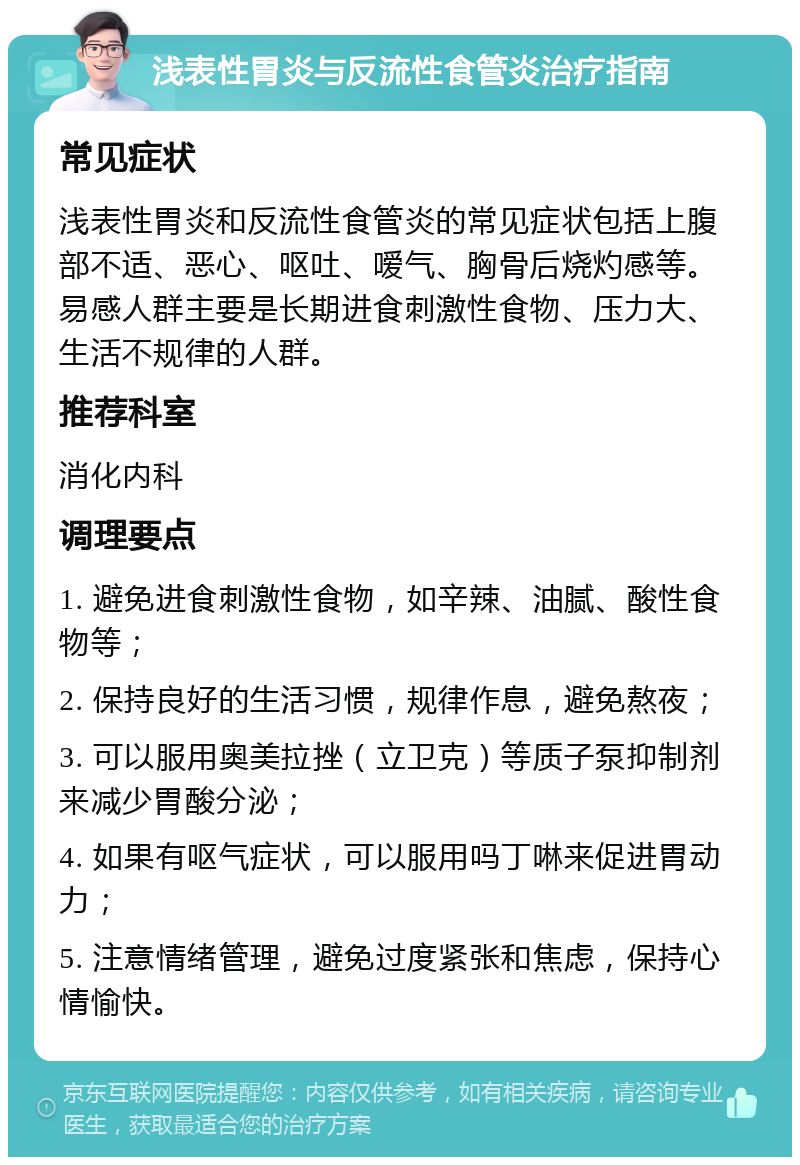 浅表性胃炎与反流性食管炎治疗指南 常见症状 浅表性胃炎和反流性食管炎的常见症状包括上腹部不适、恶心、呕吐、嗳气、胸骨后烧灼感等。易感人群主要是长期进食刺激性食物、压力大、生活不规律的人群。 推荐科室 消化内科 调理要点 1. 避免进食刺激性食物，如辛辣、油腻、酸性食物等； 2. 保持良好的生活习惯，规律作息，避免熬夜； 3. 可以服用奥美拉挫（立卫克）等质子泵抑制剂来减少胃酸分泌； 4. 如果有呕气症状，可以服用吗丁啉来促进胃动力； 5. 注意情绪管理，避免过度紧张和焦虑，保持心情愉快。