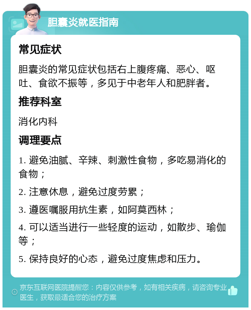 胆囊炎就医指南 常见症状 胆囊炎的常见症状包括右上腹疼痛、恶心、呕吐、食欲不振等，多见于中老年人和肥胖者。 推荐科室 消化内科 调理要点 1. 避免油腻、辛辣、刺激性食物，多吃易消化的食物； 2. 注意休息，避免过度劳累； 3. 遵医嘱服用抗生素，如阿莫西林； 4. 可以适当进行一些轻度的运动，如散步、瑜伽等； 5. 保持良好的心态，避免过度焦虑和压力。