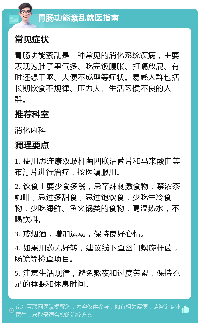 胃肠功能紊乱就医指南 常见症状 胃肠功能紊乱是一种常见的消化系统疾病，主要表现为肚子里气多、吃完饭腹胀、打嗝放屁、有时还想干呕、大便不成型等症状。易感人群包括长期饮食不规律、压力大、生活习惯不良的人群。 推荐科室 消化内科 调理要点 1. 使用思连康双歧杆菌四联活菌片和马来酸曲美布汀片进行治疗，按医嘱服用。 2. 饮食上要少食多餐，忌辛辣刺激食物，禁浓茶咖啡，忌过多甜食，忌过饱饮食，少吃生冷食物，少吃海鲜、鱼火锅类的食物，喝温热水，不喝饮料。 3. 戒烟酒，增加运动，保持良好心情。 4. 如果用药无好转，建议线下查幽门螺旋杆菌，肠镜等检查项目。 5. 注意生活规律，避免熬夜和过度劳累，保持充足的睡眠和休息时间。