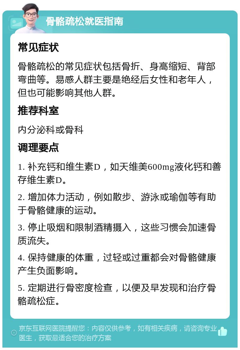 骨骼疏松就医指南 常见症状 骨骼疏松的常见症状包括骨折、身高缩短、背部弯曲等。易感人群主要是绝经后女性和老年人，但也可能影响其他人群。 推荐科室 内分泌科或骨科 调理要点 1. 补充钙和维生素D，如天维美600mg液化钙和善存维生素D。 2. 增加体力活动，例如散步、游泳或瑜伽等有助于骨骼健康的运动。 3. 停止吸烟和限制酒精摄入，这些习惯会加速骨质流失。 4. 保持健康的体重，过轻或过重都会对骨骼健康产生负面影响。 5. 定期进行骨密度检查，以便及早发现和治疗骨骼疏松症。