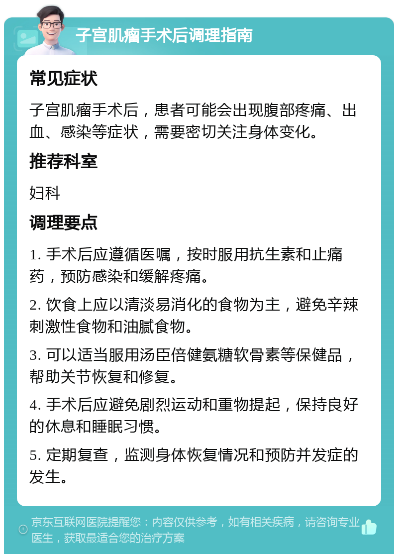 子宫肌瘤手术后调理指南 常见症状 子宫肌瘤手术后，患者可能会出现腹部疼痛、出血、感染等症状，需要密切关注身体变化。 推荐科室 妇科 调理要点 1. 手术后应遵循医嘱，按时服用抗生素和止痛药，预防感染和缓解疼痛。 2. 饮食上应以清淡易消化的食物为主，避免辛辣刺激性食物和油腻食物。 3. 可以适当服用汤臣倍健氨糖软骨素等保健品，帮助关节恢复和修复。 4. 手术后应避免剧烈运动和重物提起，保持良好的休息和睡眠习惯。 5. 定期复查，监测身体恢复情况和预防并发症的发生。