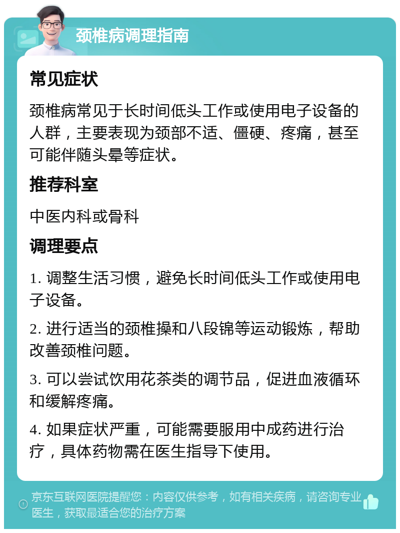 颈椎病调理指南 常见症状 颈椎病常见于长时间低头工作或使用电子设备的人群，主要表现为颈部不适、僵硬、疼痛，甚至可能伴随头晕等症状。 推荐科室 中医内科或骨科 调理要点 1. 调整生活习惯，避免长时间低头工作或使用电子设备。 2. 进行适当的颈椎操和八段锦等运动锻炼，帮助改善颈椎问题。 3. 可以尝试饮用花茶类的调节品，促进血液循环和缓解疼痛。 4. 如果症状严重，可能需要服用中成药进行治疗，具体药物需在医生指导下使用。