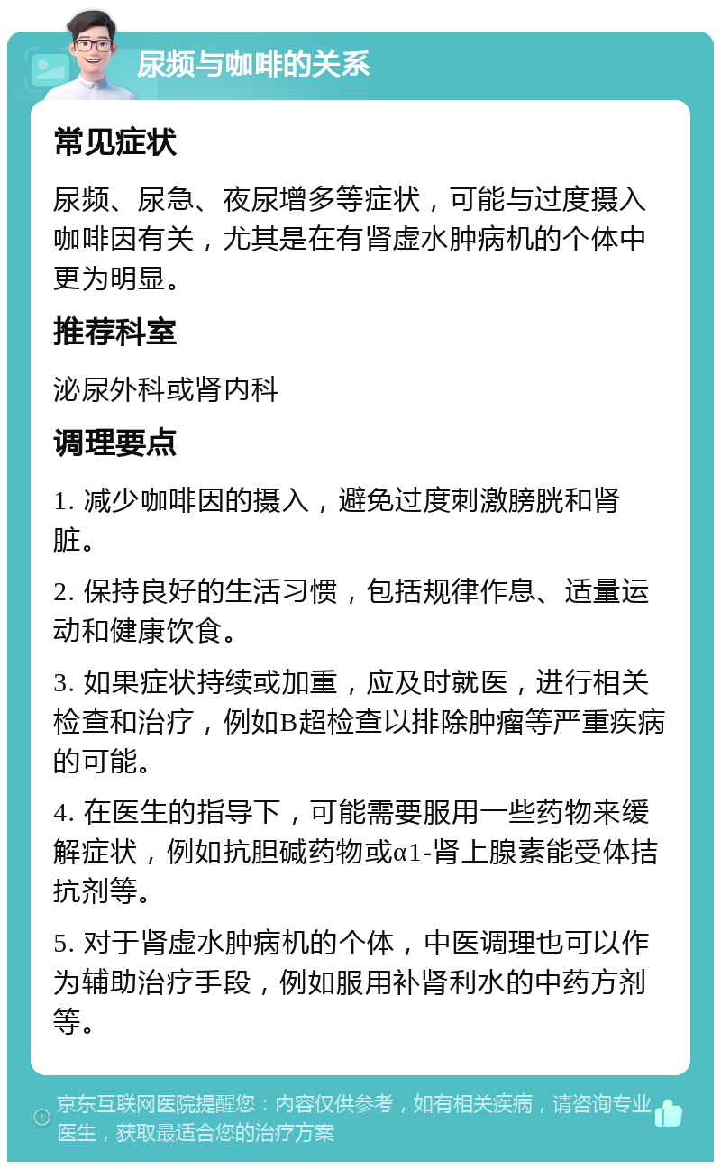 尿频与咖啡的关系 常见症状 尿频、尿急、夜尿增多等症状，可能与过度摄入咖啡因有关，尤其是在有肾虚水肿病机的个体中更为明显。 推荐科室 泌尿外科或肾内科 调理要点 1. 减少咖啡因的摄入，避免过度刺激膀胱和肾脏。 2. 保持良好的生活习惯，包括规律作息、适量运动和健康饮食。 3. 如果症状持续或加重，应及时就医，进行相关检查和治疗，例如B超检查以排除肿瘤等严重疾病的可能。 4. 在医生的指导下，可能需要服用一些药物来缓解症状，例如抗胆碱药物或α1-肾上腺素能受体拮抗剂等。 5. 对于肾虚水肿病机的个体，中医调理也可以作为辅助治疗手段，例如服用补肾利水的中药方剂等。