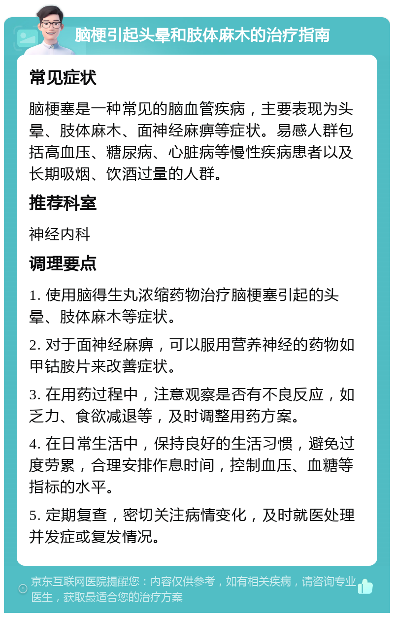 脑梗引起头晕和肢体麻木的治疗指南 常见症状 脑梗塞是一种常见的脑血管疾病，主要表现为头晕、肢体麻木、面神经麻痹等症状。易感人群包括高血压、糖尿病、心脏病等慢性疾病患者以及长期吸烟、饮酒过量的人群。 推荐科室 神经内科 调理要点 1. 使用脑得生丸浓缩药物治疗脑梗塞引起的头晕、肢体麻木等症状。 2. 对于面神经麻痹，可以服用营养神经的药物如甲钴胺片来改善症状。 3. 在用药过程中，注意观察是否有不良反应，如乏力、食欲减退等，及时调整用药方案。 4. 在日常生活中，保持良好的生活习惯，避免过度劳累，合理安排作息时间，控制血压、血糖等指标的水平。 5. 定期复查，密切关注病情变化，及时就医处理并发症或复发情况。