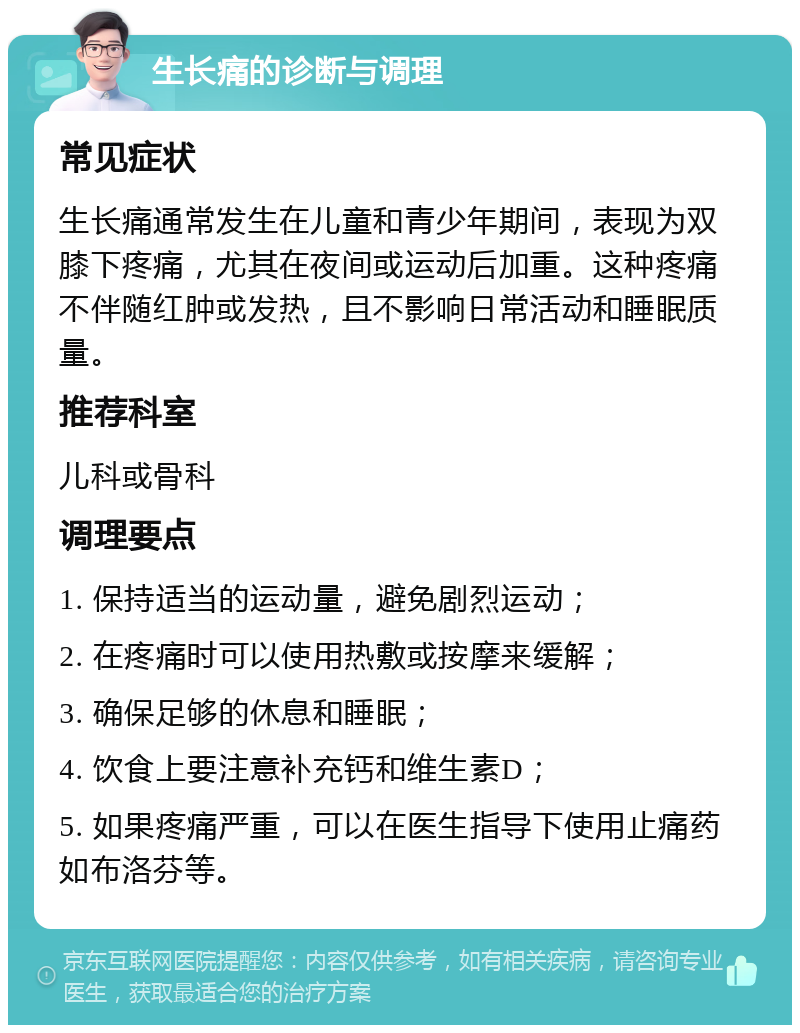 生长痛的诊断与调理 常见症状 生长痛通常发生在儿童和青少年期间，表现为双膝下疼痛，尤其在夜间或运动后加重。这种疼痛不伴随红肿或发热，且不影响日常活动和睡眠质量。 推荐科室 儿科或骨科 调理要点 1. 保持适当的运动量，避免剧烈运动； 2. 在疼痛时可以使用热敷或按摩来缓解； 3. 确保足够的休息和睡眠； 4. 饮食上要注意补充钙和维生素D； 5. 如果疼痛严重，可以在医生指导下使用止痛药如布洛芬等。